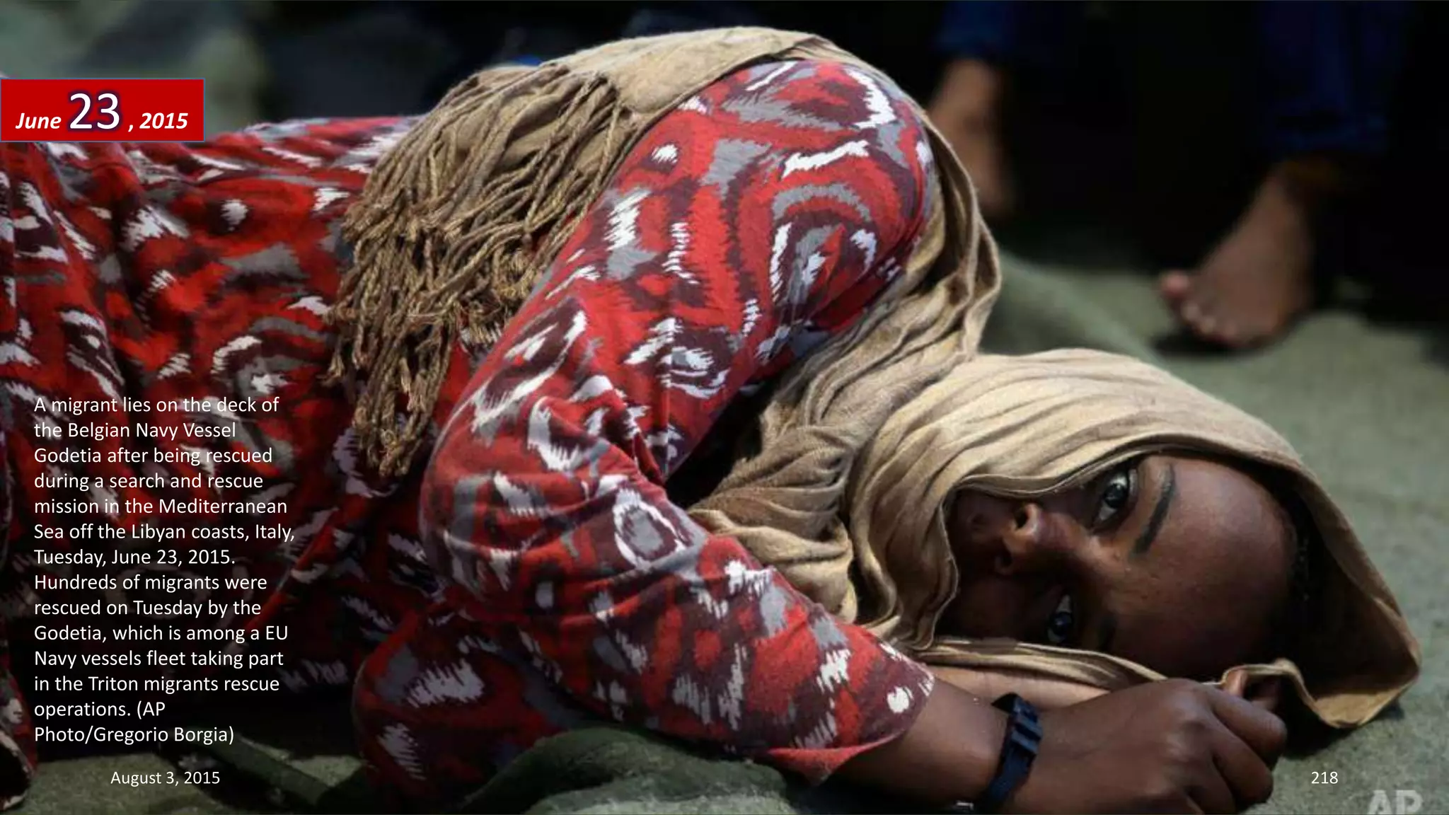 A migrant lies on the deck of
the Belgian Navy Vessel
Godetia after being rescued
during a search and rescue
mission in the Mediterranean
Sea off the Libyan coasts, Italy,
Tuesday, June 23, 2015.
Hundreds of migrants were
rescued on Tuesday by the
Godetia, which is among a EU
Navy vessels fleet taking part
in the Triton migrants rescue
operations. (AP
Photo/Gregorio Borgia)
June 23, 2015
August 3, 2015 218
 