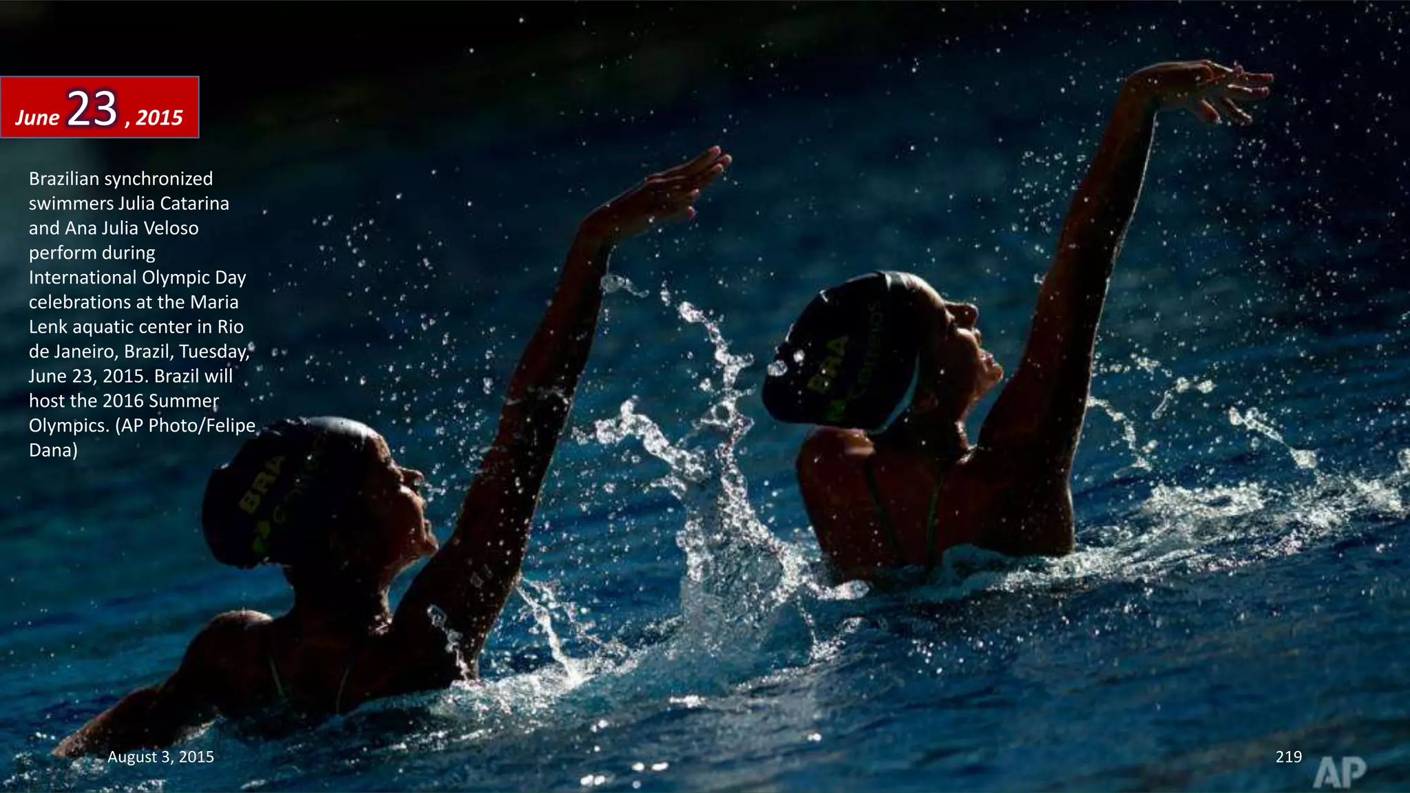 Brazilian synchronized
swimmers Julia Catarina
and Ana Julia Veloso
perform during
International Olympic Day
celebrations at the Maria
Lenk aquatic center in Rio
de Janeiro, Brazil, Tuesday,
June 23, 2015. Brazil will
host the 2016 Summer
Olympics. (AP Photo/Felipe
Dana)
June 23, 2015
August 3, 2015 219
 