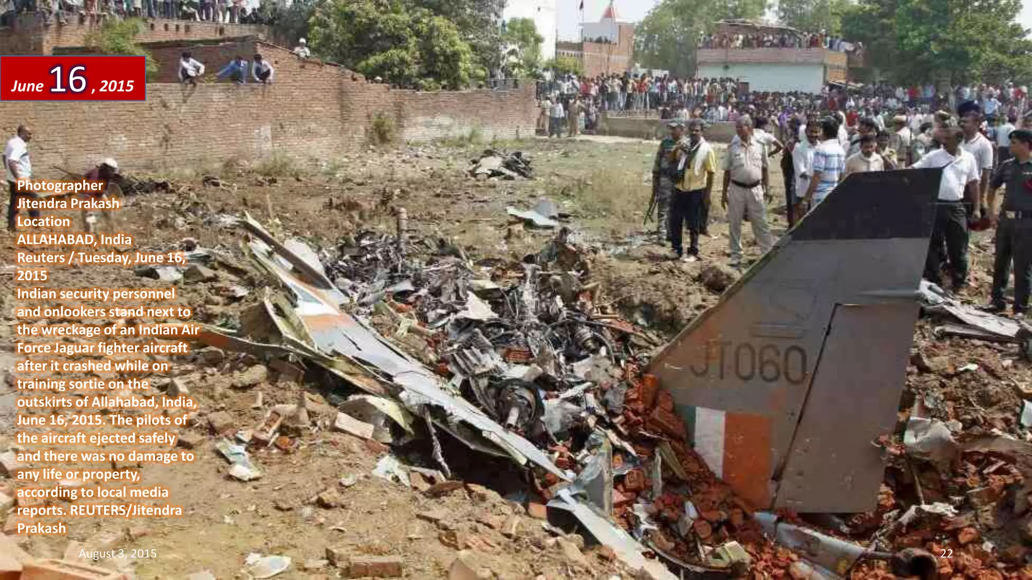 Photographer
Jitendra Prakash
Location
ALLAHABAD, India
Reuters / Tuesday, June 16,
2015
Indian security personnel
and onlookers stand next to
the wreckage of an Indian Air
Force Jaguar fighter aircraft
after it crashed while on
training sortie on the
outskirts of Allahabad, India,
June 16, 2015. The pilots of
the aircraft ejected safely
and there was no damage to
any life or property,
according to local media
reports. REUTERS/Jitendra
Prakash
June 16, 2015
August 3, 2015 22
 