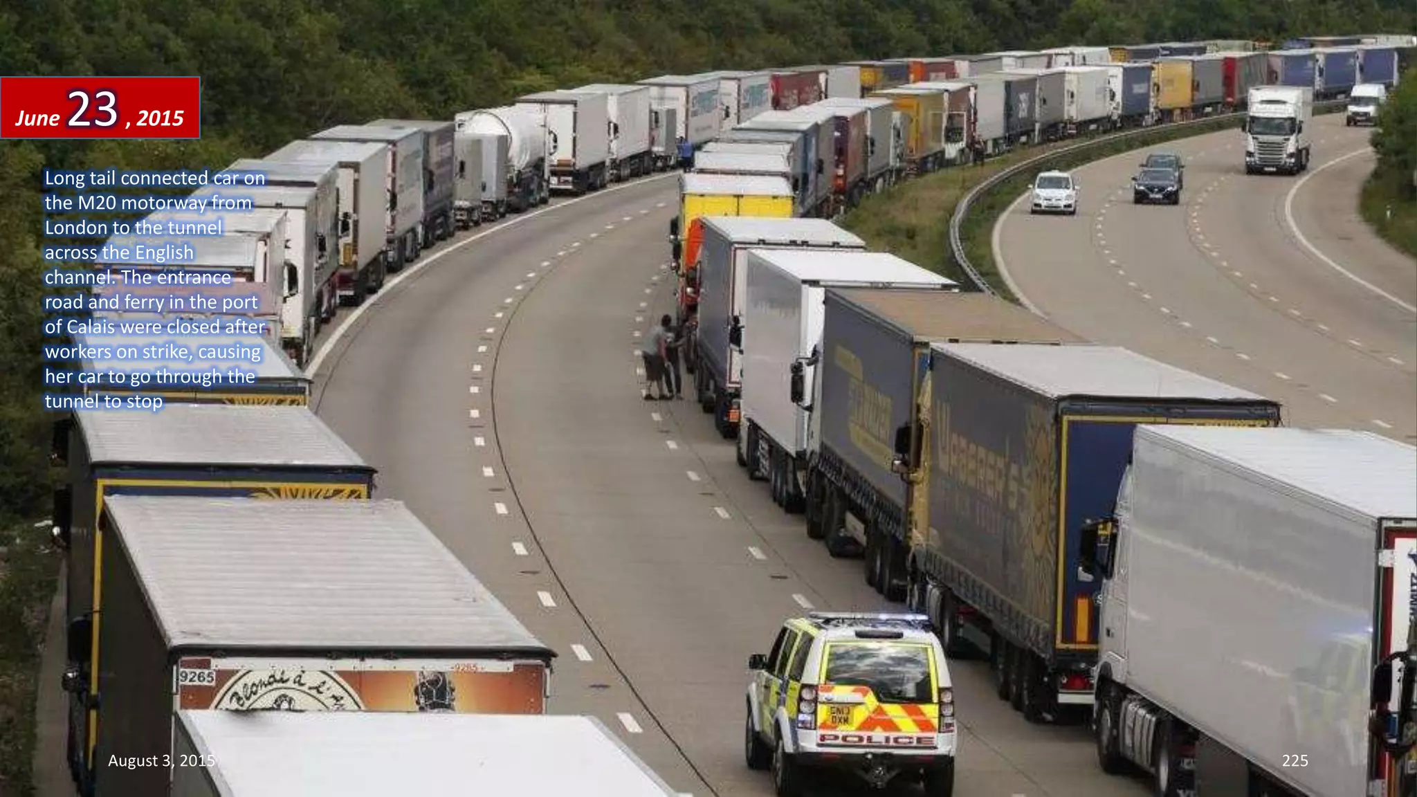 Long tail connected car on
the M20 motorway from
London to the tunnel
across the English
channel. The entrance
road and ferry in the port
of Calais were closed after
workers on strike, causing
her car to go through the
tunnel to stop
June 23, 2015
August 3, 2015 225
 