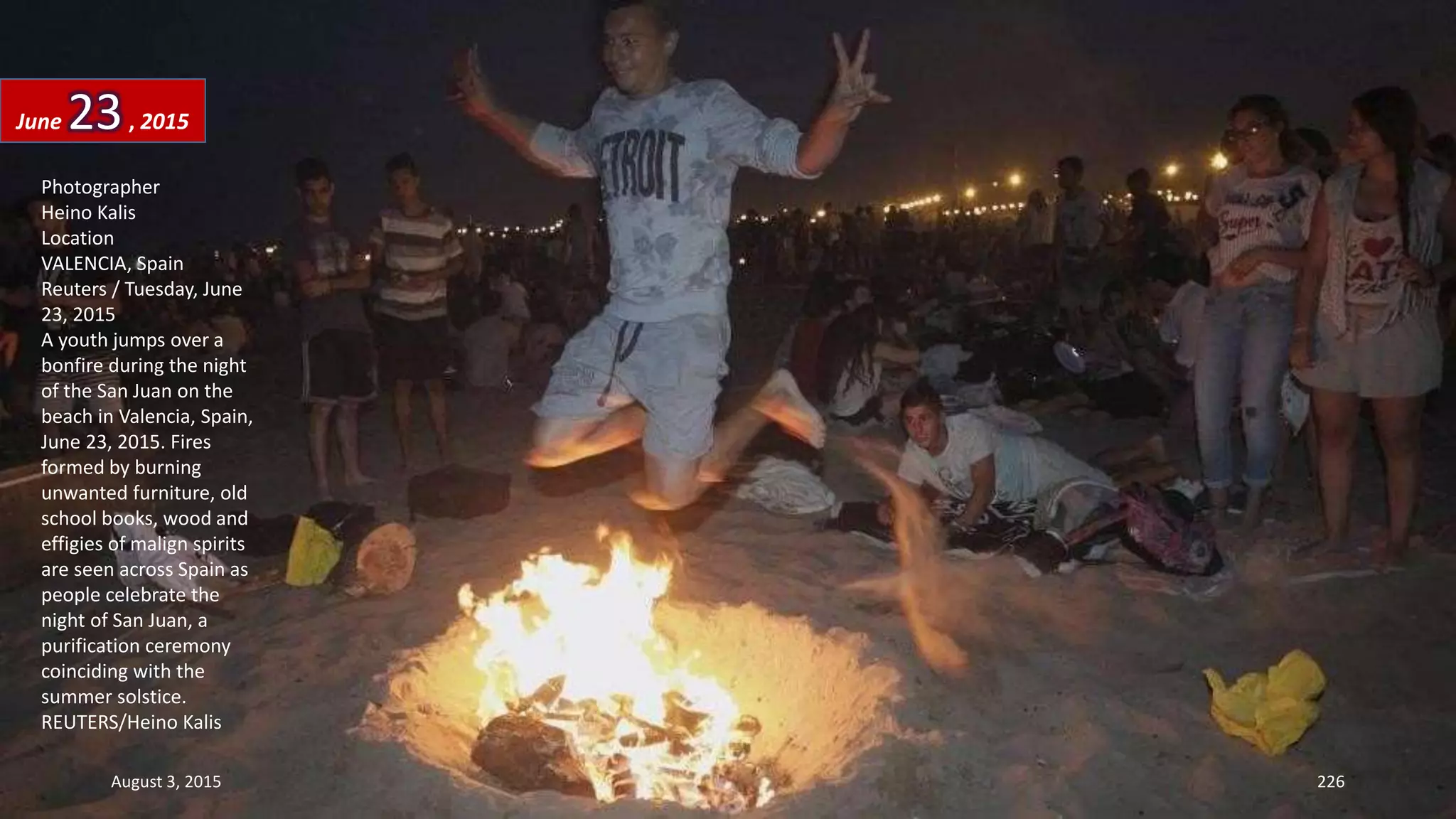 Photographer
Heino Kalis
Location
VALENCIA, Spain
Reuters / Tuesday, June
23, 2015
A youth jumps over a
bonfire during the night
of the San Juan on the
beach in Valencia, Spain,
June 23, 2015. Fires
formed by burning
unwanted furniture, old
school books, wood and
effigies of malign spirits
are seen across Spain as
people celebrate the
night of San Juan, a
purification ceremony
coinciding with the
summer solstice.
REUTERS/Heino Kalis
June 23, 2015
August 3, 2015 226
 
