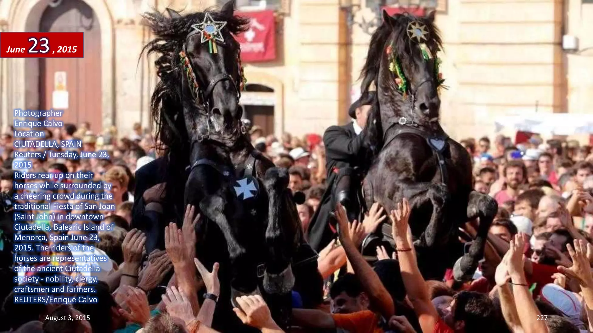 Photographer
Enrique Calvo
Location
CIUTADELLA, SPAIN
Reuters / Tuesday, June 23,
2015
Riders rear up on their
horses while surrounded by
a cheering crowd during the
traditional Fiesta of San Joan
(Saint John) in downtown
Ciutadella, Balearic Island of
Menorca, Spain June 23,
2015. The riders of the
horses are representatives
of the ancient Ciutadella
society - nobility, clergy,
craftsmen and farmers.
REUTERS/Enrique Calvo
June 23, 2015
August 3, 2015 227
 