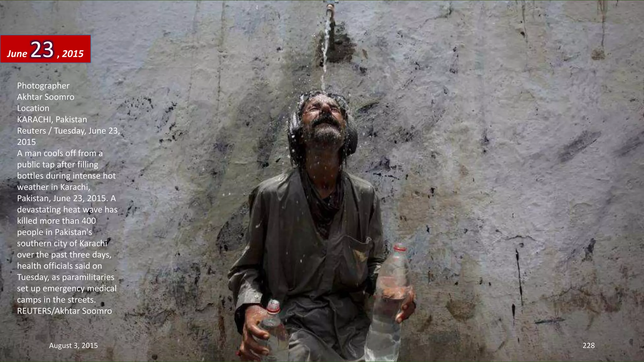 Photographer
Akhtar Soomro
Location
KARACHI, Pakistan
Reuters / Tuesday, June 23,
2015
A man cools off from a
public tap after filling
bottles during intense hot
weather in Karachi,
Pakistan, June 23, 2015. A
devastating heat wave has
killed more than 400
people in Pakistan's
southern city of Karachi
over the past three days,
health officials said on
Tuesday, as paramilitaries
set up emergency medical
camps in the streets.
REUTERS/Akhtar Soomro
June 23, 2015
August 3, 2015 228
 