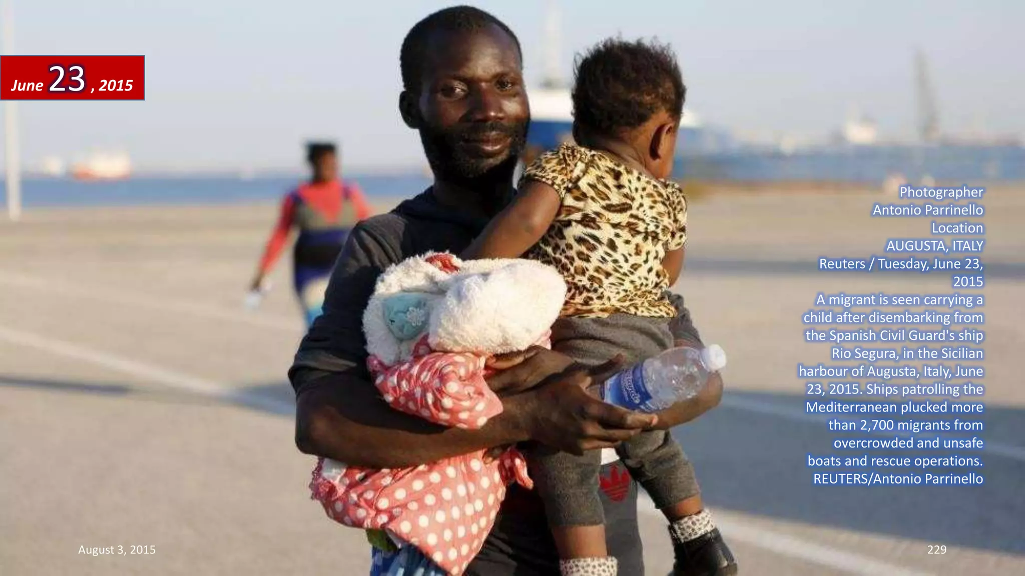 Photographer
Antonio Parrinello
Location
AUGUSTA, ITALY
Reuters / Tuesday, June 23,
2015
A migrant is seen carrying a
child after disembarking from
the Spanish Civil Guard's ship
Rio Segura, in the Sicilian
harbour of Augusta, Italy, June
23, 2015. Ships patrolling the
Mediterranean plucked more
than 2,700 migrants from
overcrowded and unsafe
boats and rescue operations.
REUTERS/Antonio Parrinello
June 23, 2015
August 3, 2015 229
 
