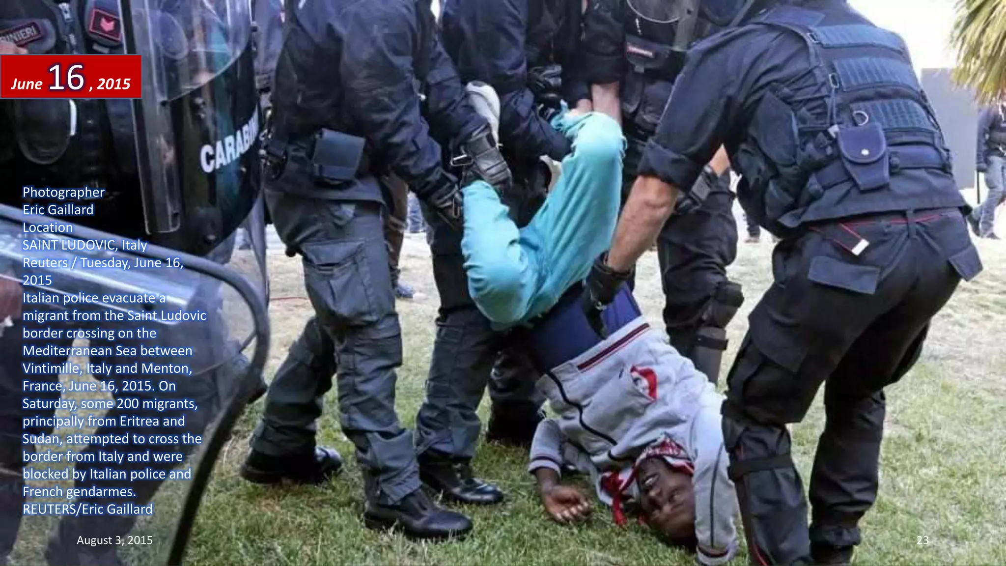 Photographer
Eric Gaillard
Location
SAINT LUDOVIC, Italy
Reuters / Tuesday, June 16,
2015
Italian police evacuate a
migrant from the Saint Ludovic
border crossing on the
Mediterranean Sea between
Vintimille, Italy and Menton,
France, June 16, 2015. On
Saturday, some 200 migrants,
principally from Eritrea and
Sudan, attempted to cross the
border from Italy and were
blocked by Italian police and
French gendarmes.
REUTERS/Eric Gaillard
June 16, 2015
August 3, 2015 23
 