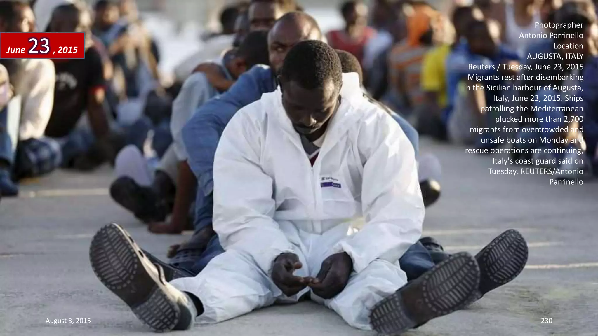 Photographer
Antonio Parrinello
Location
AUGUSTA, ITALY
Reuters / Tuesday, June 23, 2015
Migrants rest after disembarking
in the Sicilian harbour of Augusta,
Italy, June 23, 2015. Ships
patrolling the Mediterranean
plucked more than 2,700
migrants from overcrowded and
unsafe boats on Monday and
rescue operations are continuing,
Italy's coast guard said on
Tuesday. REUTERS/Antonio
Parrinello
June 23, 2015
August 3, 2015 230
 
