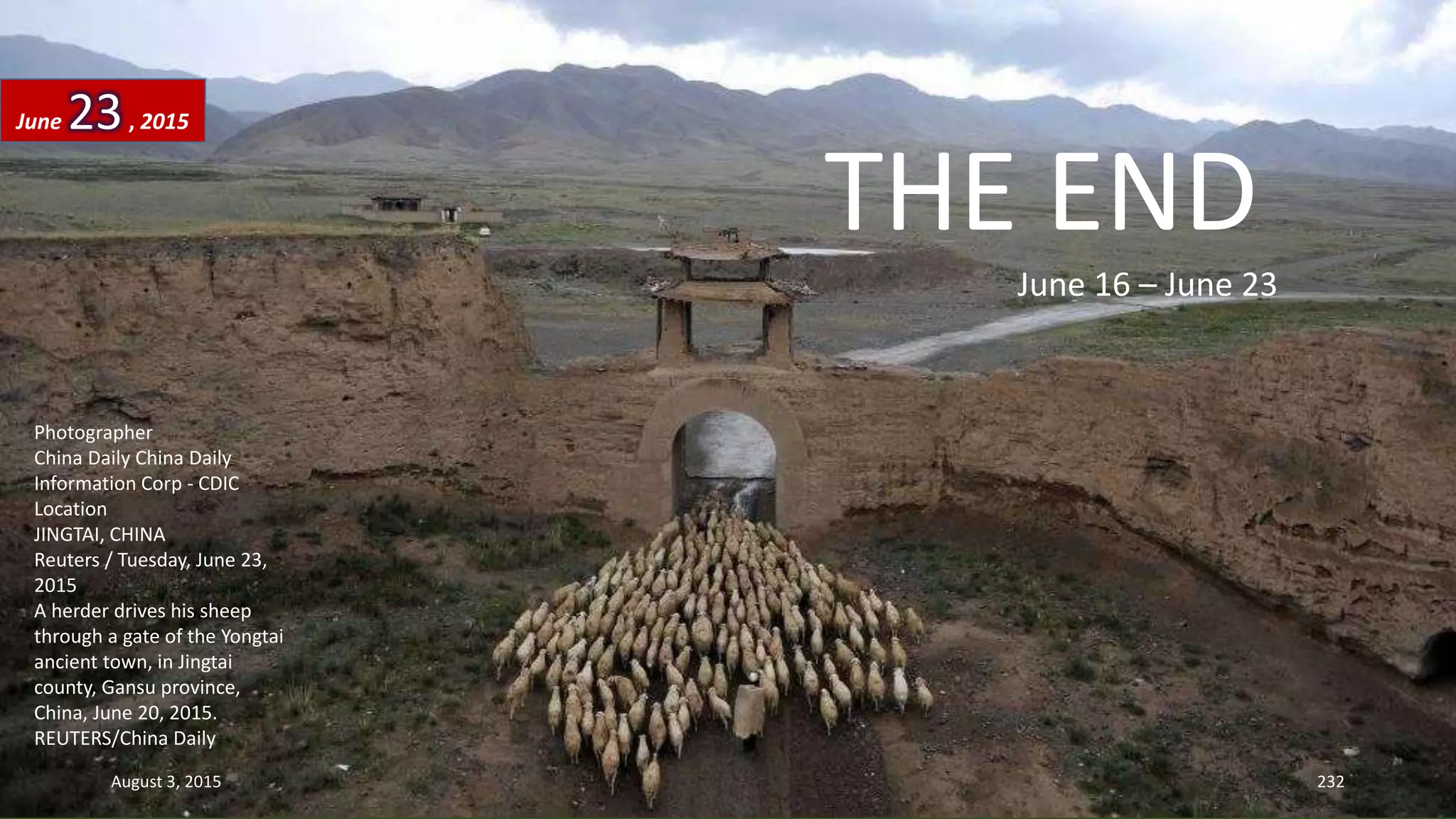Photographer
China Daily China Daily
Information Corp - CDIC
Location
JINGTAI, CHINA
Reuters / Tuesday, June 23,
2015
A herder drives his sheep
through a gate of the Yongtai
ancient town, in Jingtai
county, Gansu province,
China, June 20, 2015.
REUTERS/China Daily
June 23, 2015
August 3, 2015 232
THE END
June 16 – June 23
 