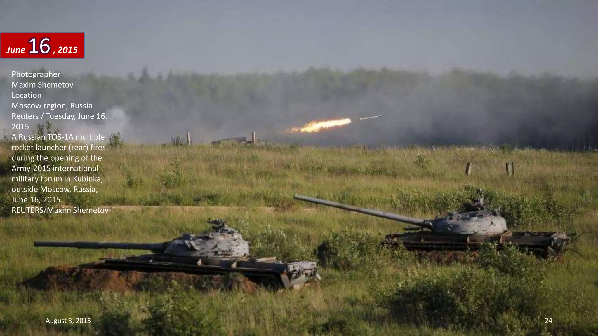 Photographer
Maxim Shemetov
Location
Moscow region, Russia
Reuters / Tuesday, June 16,
2015
A Russian TOS-1A multiple
rocket launcher (rear) fires
during the opening of the
Army-2015 international
military forum in Kubinka,
outside Moscow, Russia,
June 16, 2015.
REUTERS/Maxim Shemetov
June 16, 2015
August 3, 2015 24
 