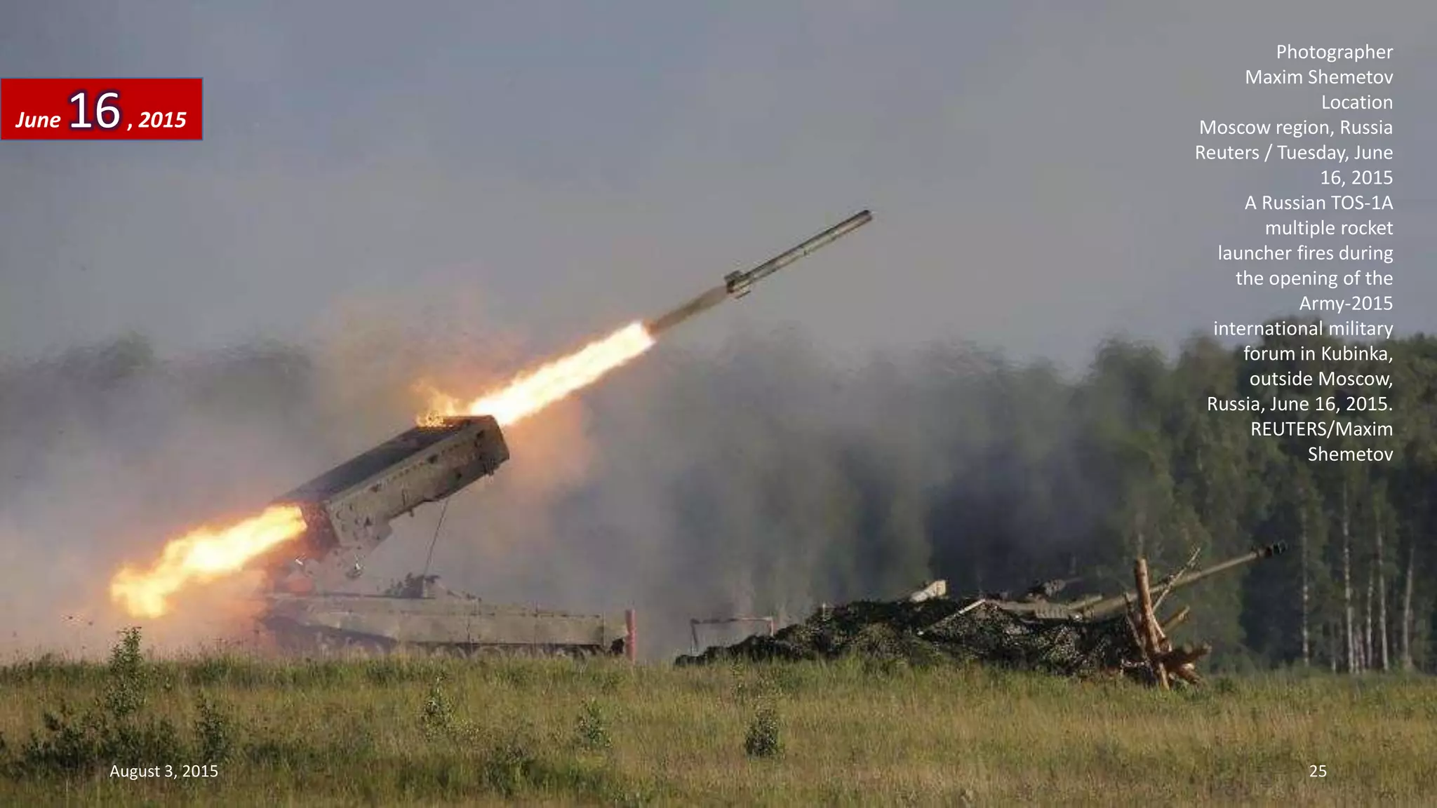 Photographer
Maxim Shemetov
Location
Moscow region, Russia
Reuters / Tuesday, June
16, 2015
A Russian TOS-1A
multiple rocket
launcher fires during
the opening of the
Army-2015
international military
forum in Kubinka,
outside Moscow,
Russia, June 16, 2015.
REUTERS/Maxim
Shemetov
June 16, 2015
August 3, 2015 25
 