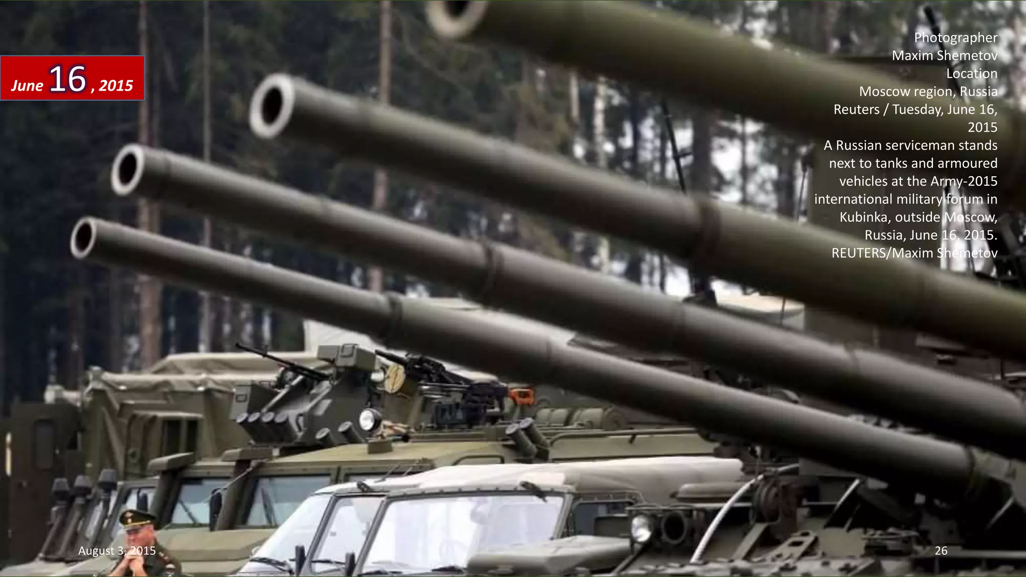 Photographer
Maxim Shemetov
Location
Moscow region, Russia
Reuters / Tuesday, June 16,
2015
A Russian serviceman stands
next to tanks and armoured
vehicles at the Army-2015
international military forum in
Kubinka, outside Moscow,
Russia, June 16, 2015.
REUTERS/Maxim Shemetov
June 16, 2015
August 3, 2015 26
 