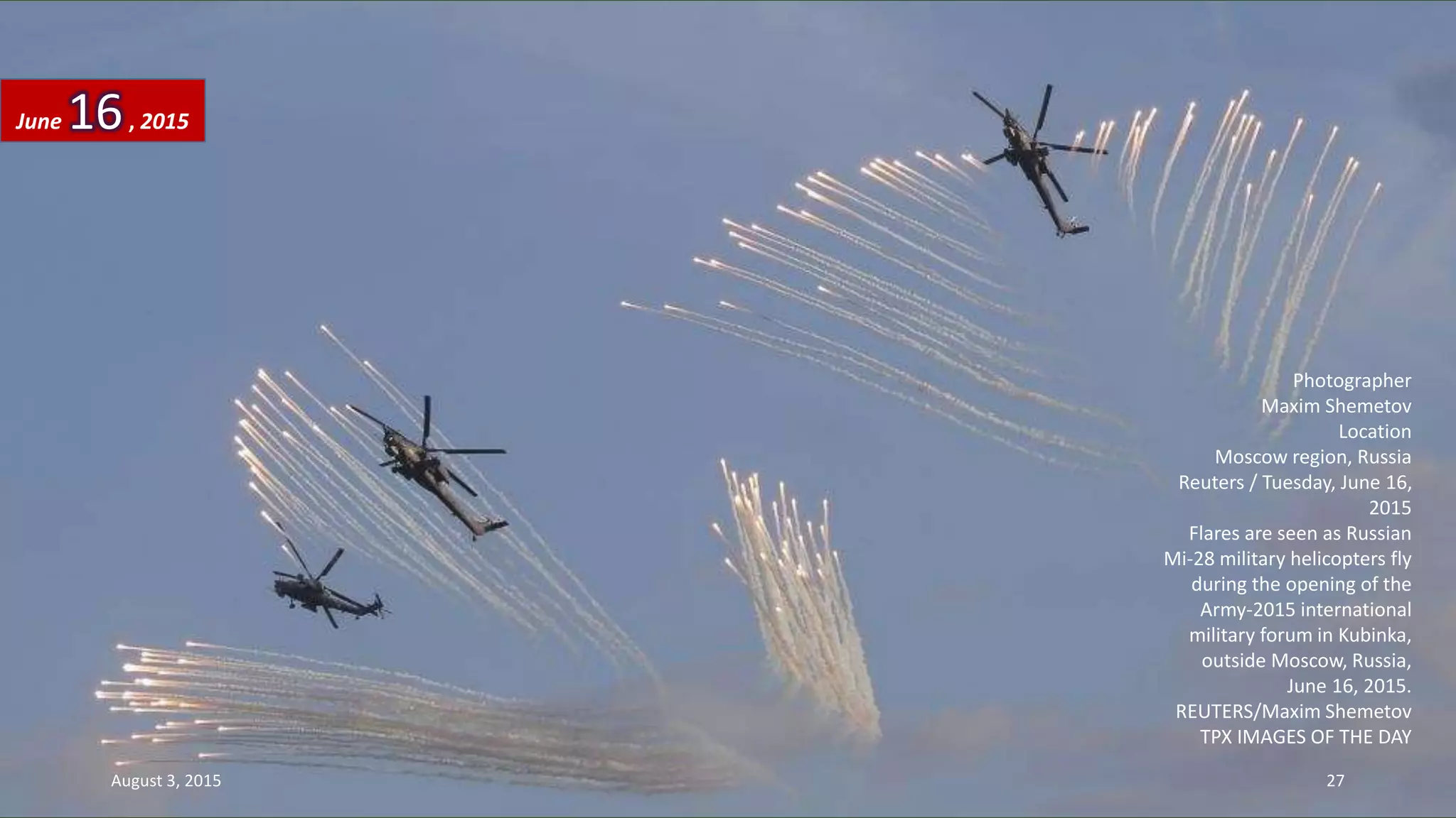 Photographer
Maxim Shemetov
Location
Moscow region, Russia
Reuters / Tuesday, June 16,
2015
Flares are seen as Russian
Mi-28 military helicopters fly
during the opening of the
Army-2015 international
military forum in Kubinka,
outside Moscow, Russia,
June 16, 2015.
REUTERS/Maxim Shemetov
TPX IMAGES OF THE DAY
June 16, 2015
August 3, 2015 27
 