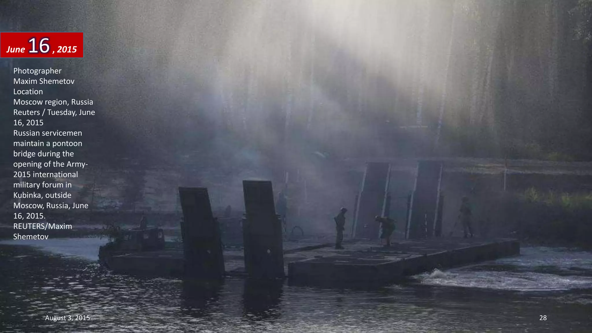Photographer
Maxim Shemetov
Location
Moscow region, Russia
Reuters / Tuesday, June
16, 2015
Russian servicemen
maintain a pontoon
bridge during the
opening of the Army-
2015 international
military forum in
Kubinka, outside
Moscow, Russia, June
16, 2015.
REUTERS/Maxim
Shemetov
June 16, 2015
August 3, 2015 28
 