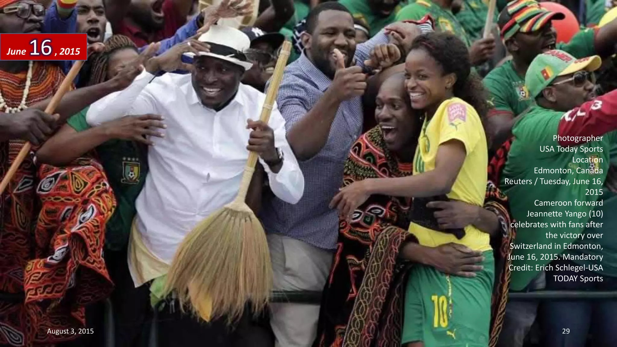 Photographer
USA Today Sports
Location
Edmonton, Canada
Reuters / Tuesday, June 16,
2015
Cameroon forward
Jeannette Yango (10)
celebrates with fans after
the victory over
Switzerland in Edmonton,
June 16, 2015. Mandatory
Credit: Erich Schlegel-USA
TODAY Sports
June 16, 2015
August 3, 2015 29
 