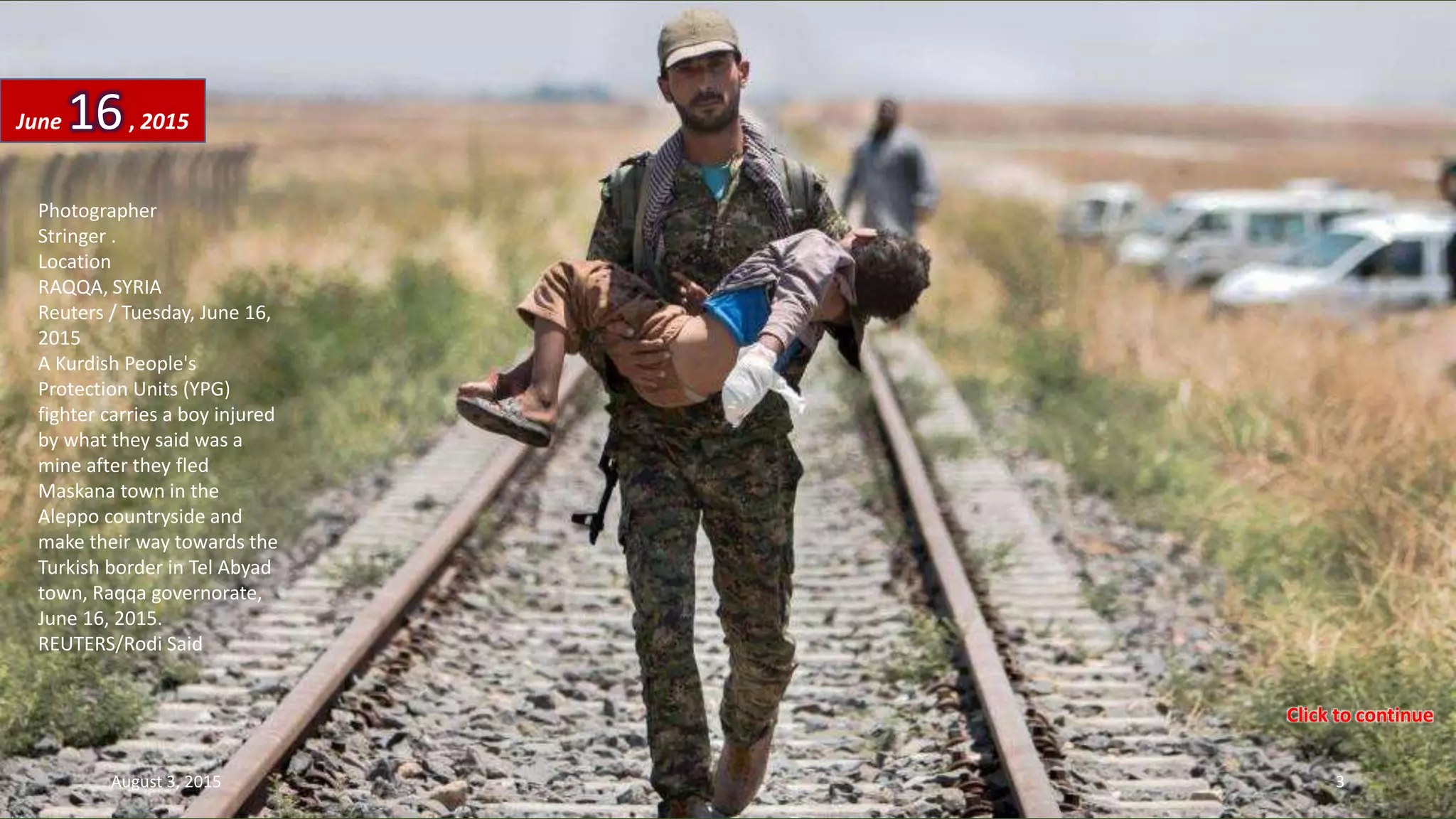 Photographer
Stringer .
Location
RAQQA, SYRIA
Reuters / Tuesday, June 16,
2015
A Kurdish People's
Protection Units (YPG)
fighter carries a boy injured
by what they said was a
mine after they fled
Maskana town in the
Aleppo countryside and
make their way towards the
Turkish border in Tel Abyad
town, Raqqa governorate,
June 16, 2015.
REUTERS/Rodi Said
June 16, 2015
August 3, 2015 3
Click to continue
 