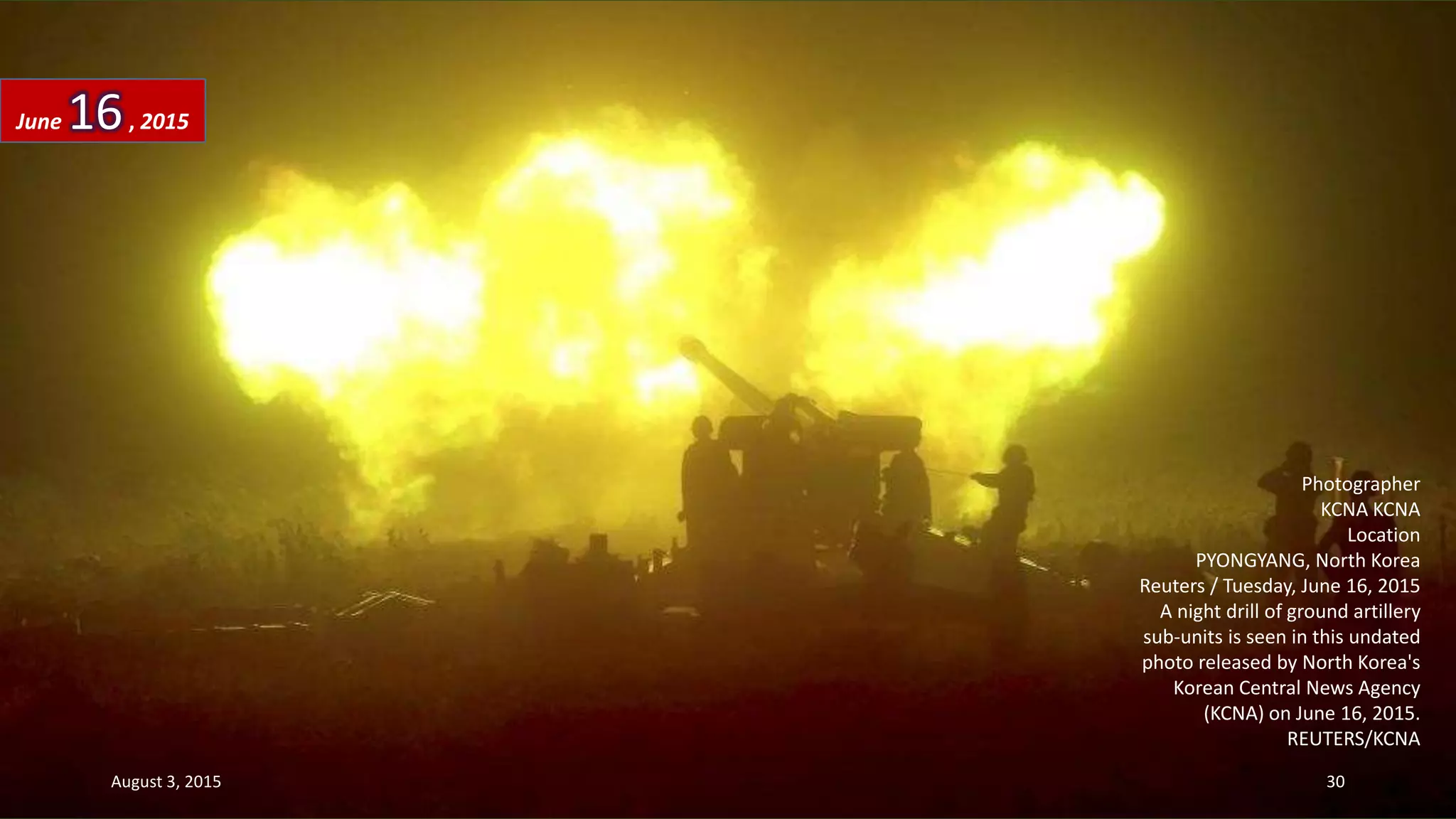 Photographer
KCNA KCNA
Location
PYONGYANG, North Korea
Reuters / Tuesday, June 16, 2015
A night drill of ground artillery
sub-units is seen in this undated
photo released by North Korea's
Korean Central News Agency
(KCNA) on June 16, 2015.
REUTERS/KCNA
June 16, 2015
August 3, 2015 30
 