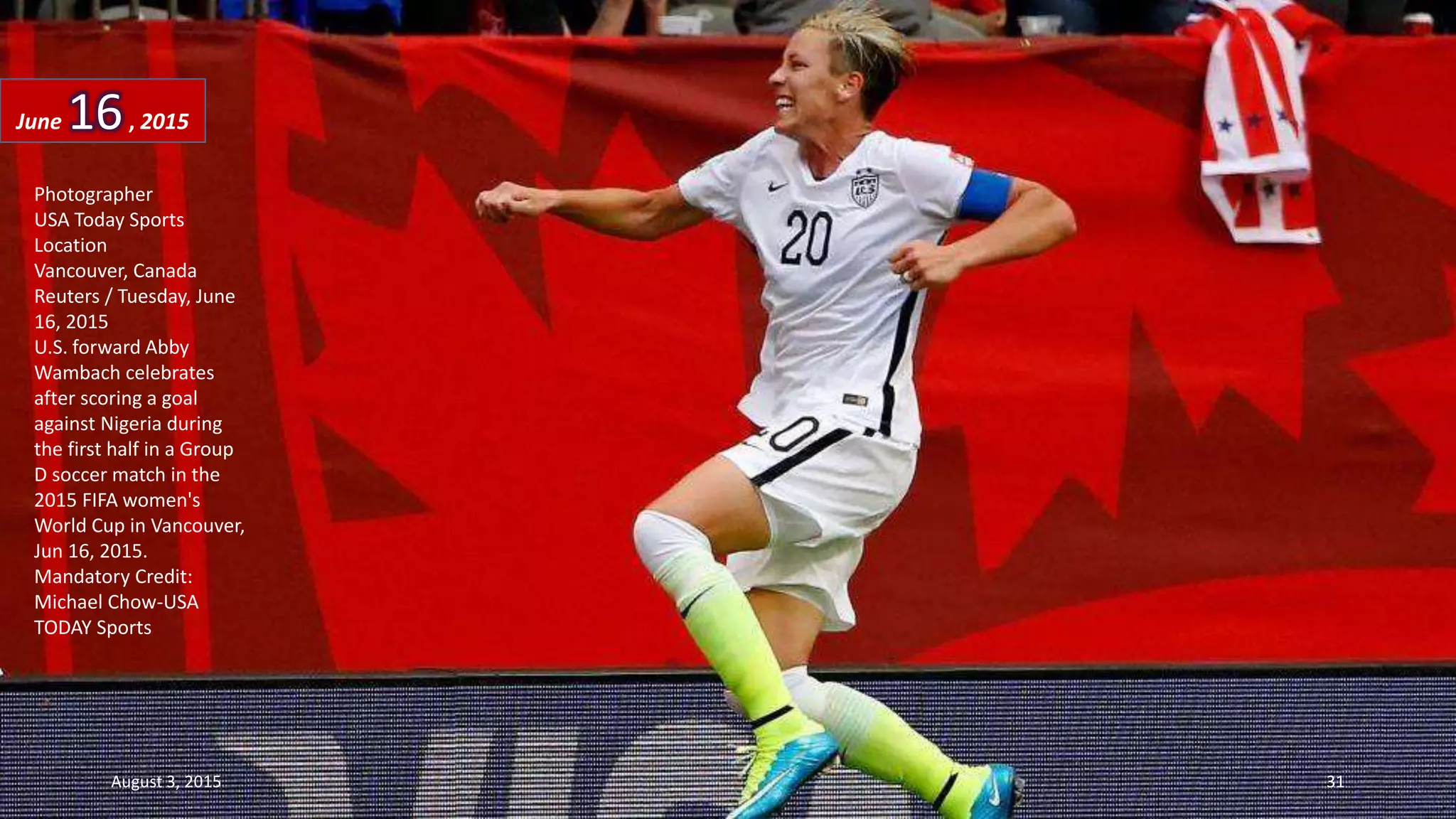 Photographer
USA Today Sports
Location
Vancouver, Canada
Reuters / Tuesday, June
16, 2015
U.S. forward Abby
Wambach celebrates
after scoring a goal
against Nigeria during
the first half in a Group
D soccer match in the
2015 FIFA women's
World Cup in Vancouver,
Jun 16, 2015.
Mandatory Credit:
Michael Chow-USA
TODAY Sports
June 16, 2015
August 3, 2015 31
 