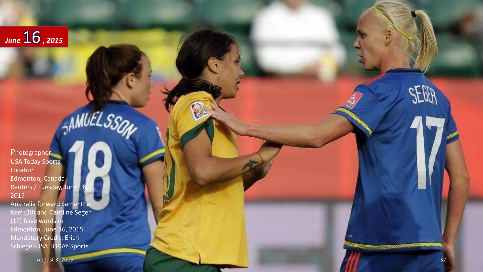 Photographer
USA Today Sports
Location
Edmonton, Canada
Reuters / Tuesday, June 16,
2015
Australia forward Samantha
Kerr (20) and Caroline Seger
(17) have words in
Edmonton, June 16, 2015.
Mandatory Credit: Erich
Schlegel-USA TODAY Sports
June 16, 2015
August 3, 2015 32
 