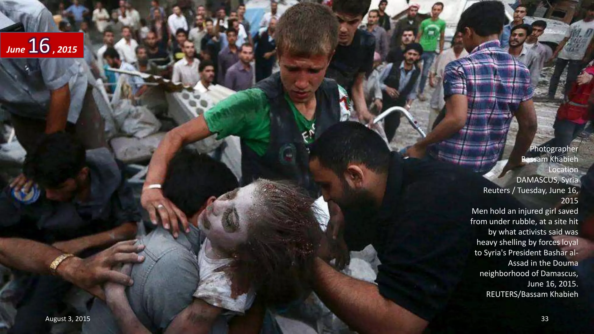 Photographer
Bassam Khabieh
Location
DAMASCUS, Syria
Reuters / Tuesday, June 16,
2015
Men hold an injured girl saved
from under rubble, at a site hit
by what activists said was
heavy shelling by forces loyal
to Syria's President Bashar al-
Assad in the Douma
neighborhood of Damascus,
June 16, 2015.
REUTERS/Bassam Khabieh
June 16, 2015
August 3, 2015 33
 