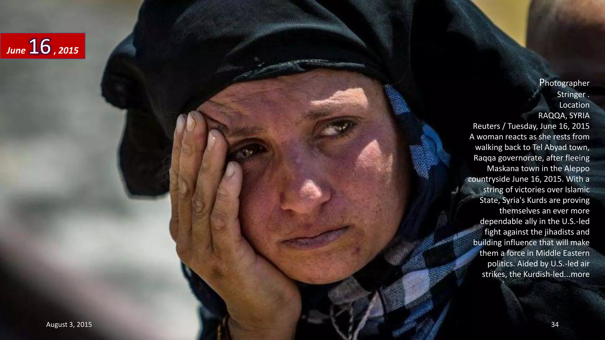 Photographer
Stringer .
Location
RAQQA, SYRIA
Reuters / Tuesday, June 16, 2015
A woman reacts as she rests from
walking back to Tel Abyad town,
Raqqa governorate, after fleeing
Maskana town in the Aleppo
countryside June 16, 2015. With a
string of victories over Islamic
State, Syria's Kurds are proving
themselves an ever more
dependable ally in the U.S.-led
fight against the jihadists and
building influence that will make
them a force in Middle Eastern
politics. Aided by U.S.-led air
strikes, the Kurdish-led...more
June 16, 2015
August 3, 2015 34
 