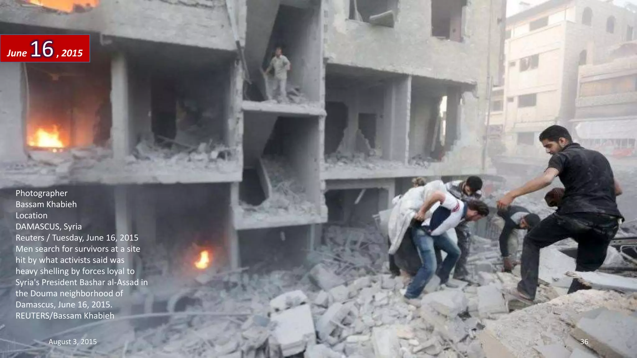 Photographer
Bassam Khabieh
Location
DAMASCUS, Syria
Reuters / Tuesday, June 16, 2015
Men search for survivors at a site
hit by what activists said was
heavy shelling by forces loyal to
Syria's President Bashar al-Assad in
the Douma neighborhood of
Damascus, June 16, 2015.
REUTERS/Bassam Khabieh
June 16, 2015
August 3, 2015 36
 