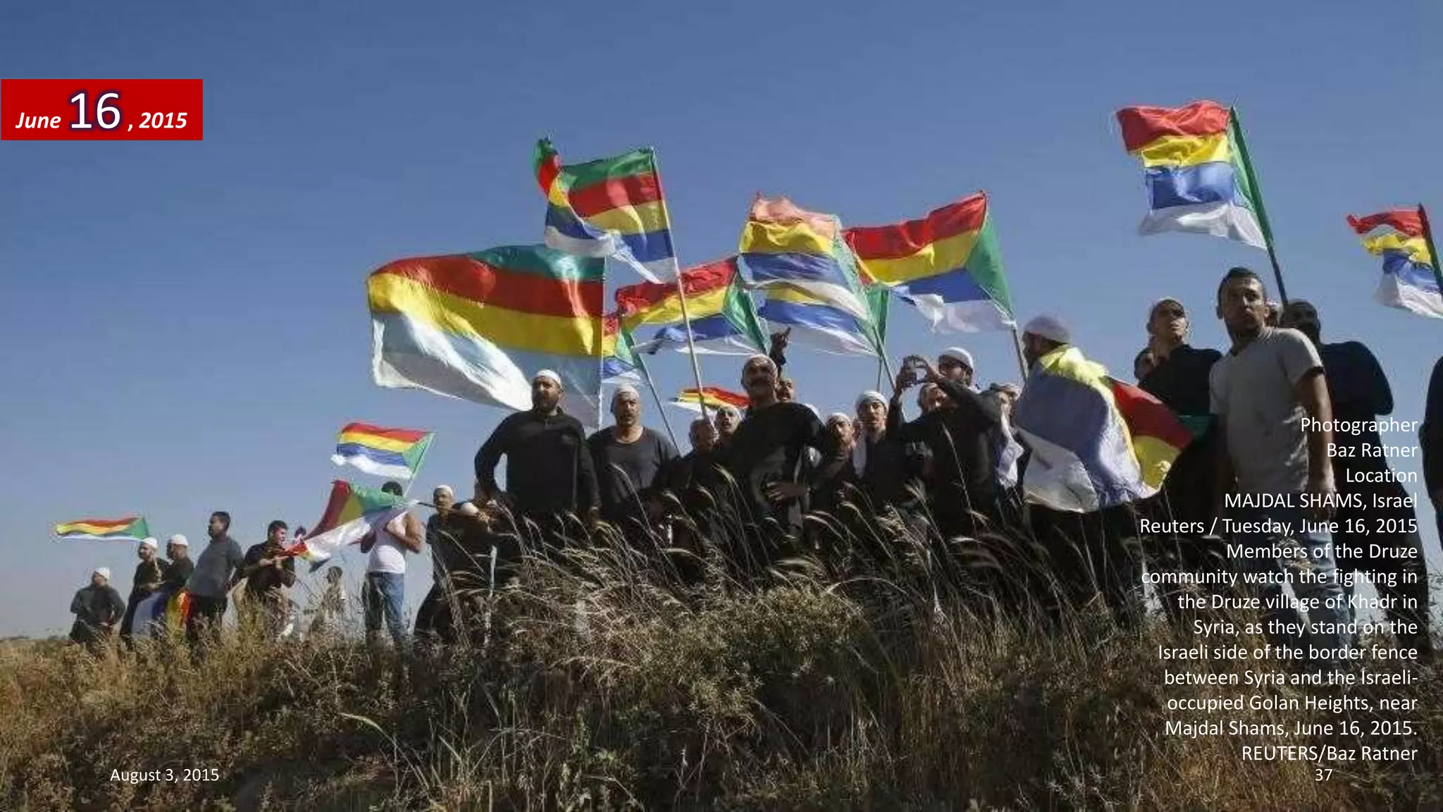 Photographer
Baz Ratner
Location
MAJDAL SHAMS, Israel
Reuters / Tuesday, June 16, 2015
Members of the Druze
community watch the fighting in
the Druze village of Khadr in
Syria, as they stand on the
Israeli side of the border fence
between Syria and the Israeli-
occupied Golan Heights, near
Majdal Shams, June 16, 2015.
REUTERS/Baz Ratner
June 16, 2015
August 3, 2015 37
 