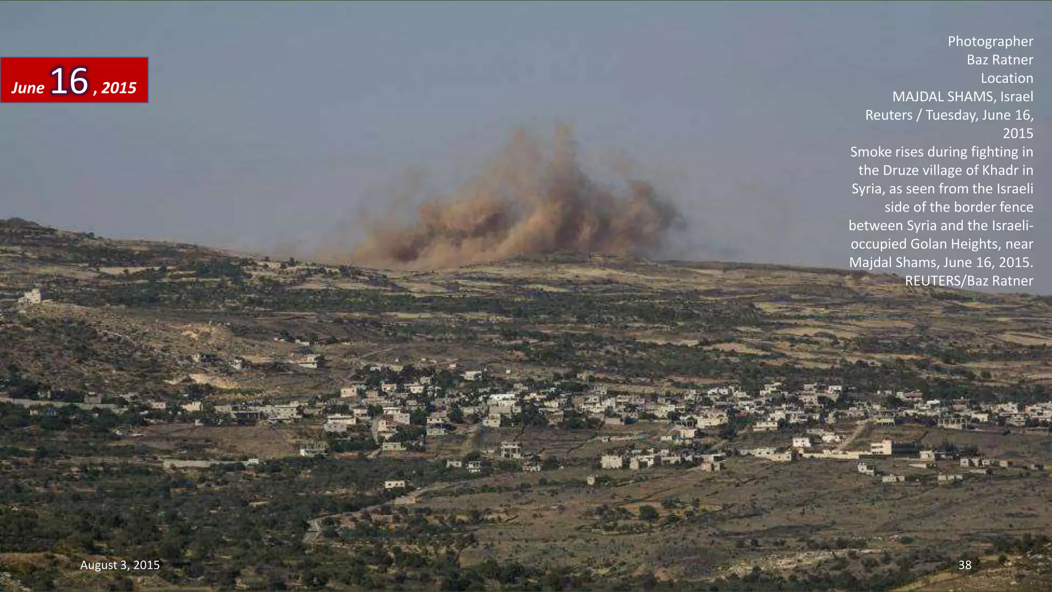 Photographer
Baz Ratner
Location
MAJDAL SHAMS, Israel
Reuters / Tuesday, June 16,
2015
Smoke rises during fighting in
the Druze village of Khadr in
Syria, as seen from the Israeli
side of the border fence
between Syria and the Israeli-
occupied Golan Heights, near
Majdal Shams, June 16, 2015.
REUTERS/Baz Ratner
June 16, 2015
August 3, 2015 38
 