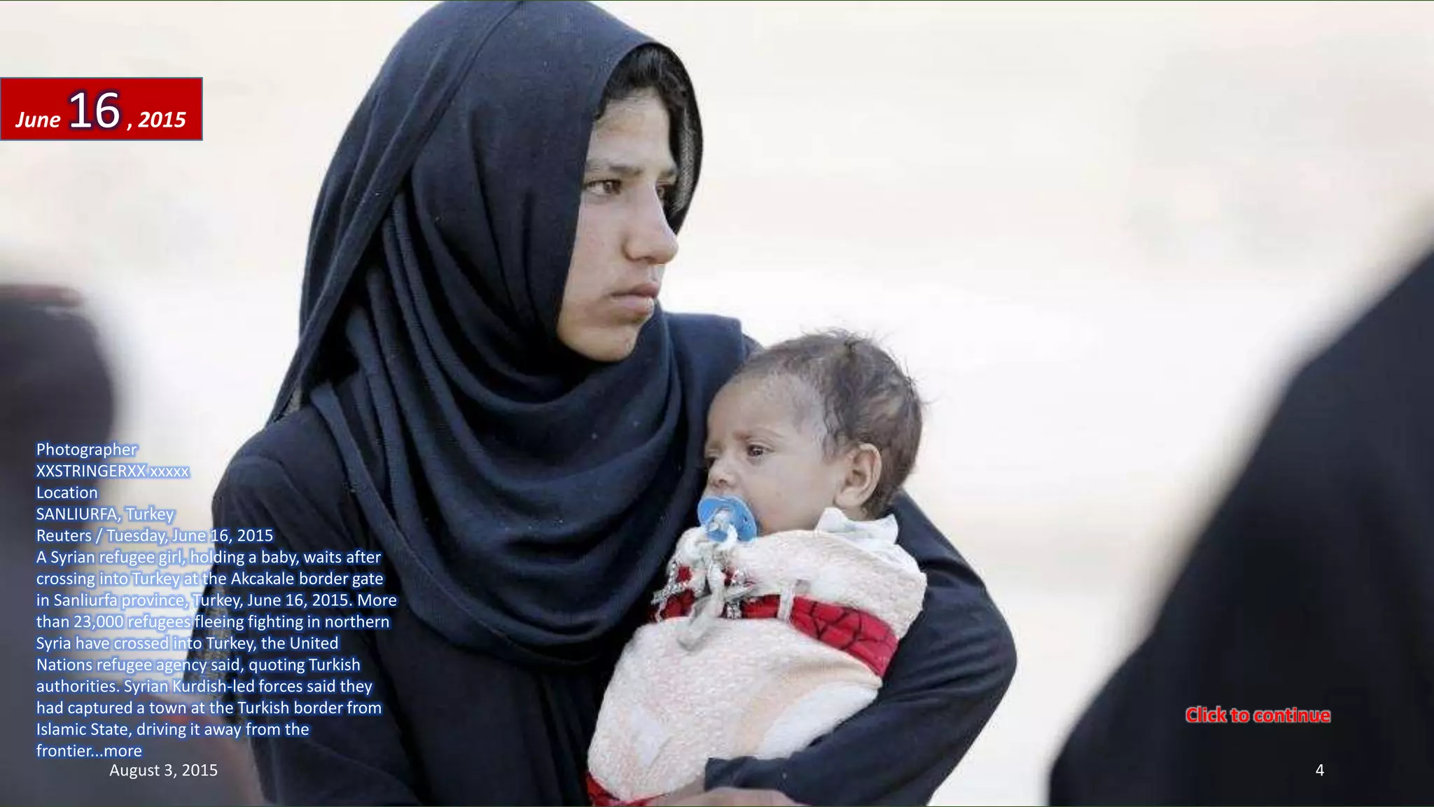 Photographer
XXSTRINGERXX xxxxx
Location
SANLIURFA, Turkey
Reuters / Tuesday, June 16, 2015
A Syrian refugee girl, holding a baby, waits after
crossing into Turkey at the Akcakale border gate
in Sanliurfa province, Turkey, June 16, 2015. More
than 23,000 refugees fleeing fighting in northern
Syria have crossed into Turkey, the United
Nations refugee agency said, quoting Turkish
authorities. Syrian Kurdish-led forces said they
had captured a town at the Turkish border from
Islamic State, driving it away from the
frontier...more
June 16, 2015
August 3, 2015 4
Click to continue
 