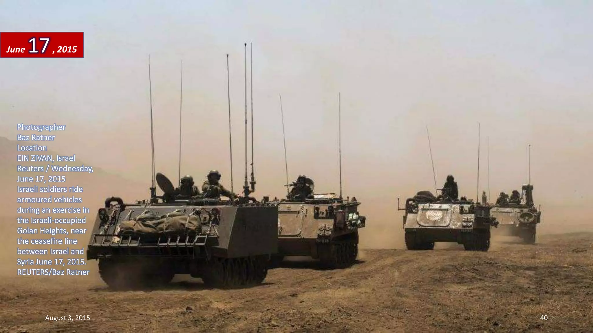 Photographer
Baz Ratner
Location
EIN ZIVAN, Israel
Reuters / Wednesday,
June 17, 2015
Israeli soldiers ride
armoured vehicles
during an exercise in
the Israeli-occupied
Golan Heights, near
the ceasefire line
between Israel and
Syria June 17, 2015.
REUTERS/Baz Ratner
June 17, 2015
August 3, 2015 40
 