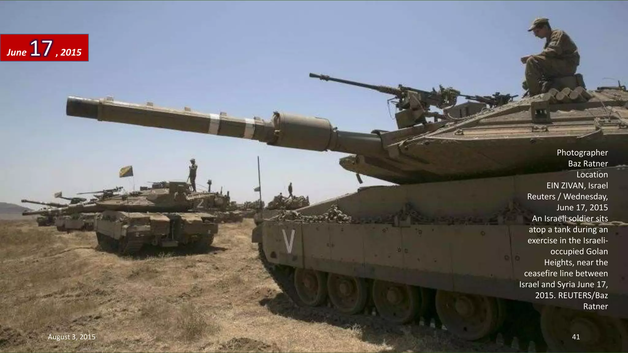 Photographer
Baz Ratner
Location
EIN ZIVAN, Israel
Reuters / Wednesday,
June 17, 2015
An Israeli soldier sits
atop a tank during an
exercise in the Israeli-
occupied Golan
Heights, near the
ceasefire line between
Israel and Syria June 17,
2015. REUTERS/Baz
Ratner
June 17, 2015
August 3, 2015 41
 