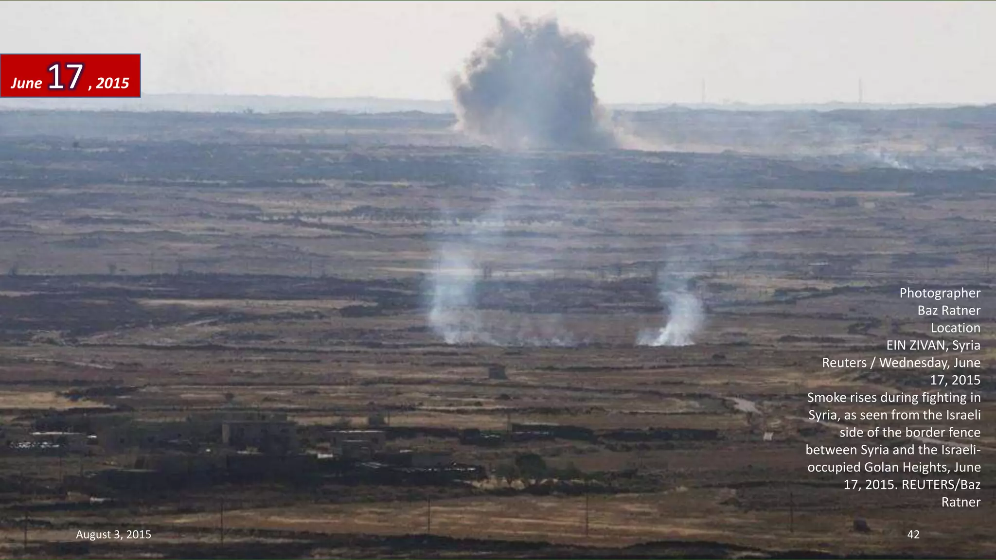Photographer
Baz Ratner
Location
EIN ZIVAN, Syria
Reuters / Wednesday, June
17, 2015
Smoke rises during fighting in
Syria, as seen from the Israeli
side of the border fence
between Syria and the Israeli-
occupied Golan Heights, June
17, 2015. REUTERS/Baz
Ratner
June 17, 2015
August 3, 2015 42
 