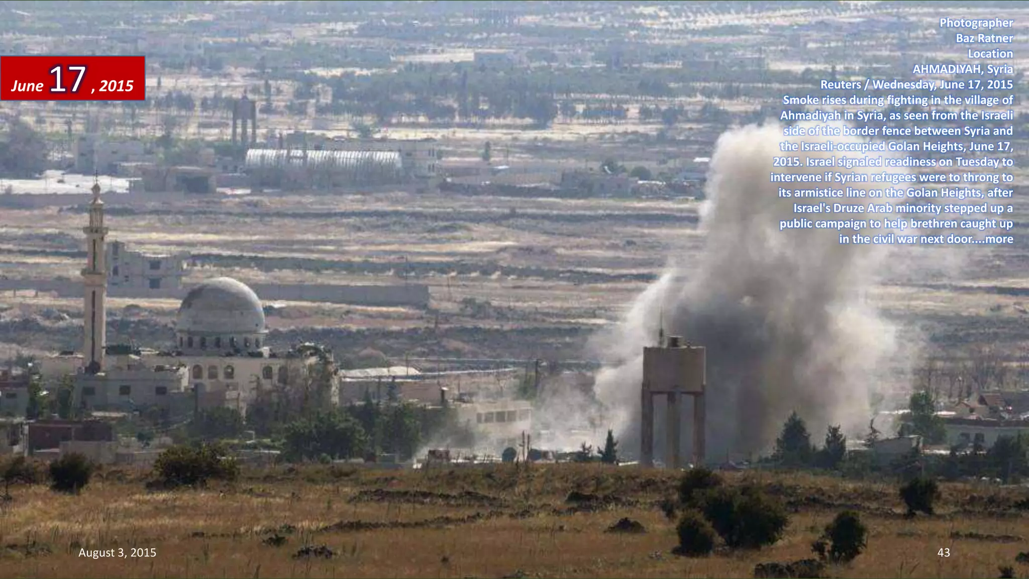 Photographer
Baz Ratner
Location
AHMADIYAH, Syria
Reuters / Wednesday, June 17, 2015
Smoke rises during fighting in the village of
Ahmadiyah in Syria, as seen from the Israeli
side of the border fence between Syria and
the Israeli-occupied Golan Heights, June 17,
2015. Israel signaled readiness on Tuesday to
intervene if Syrian refugees were to throng to
its armistice line on the Golan Heights, after
Israel's Druze Arab minority stepped up a
public campaign to help brethren caught up
in the civil war next door....more
June 17, 2015
August 3, 2015 43
 