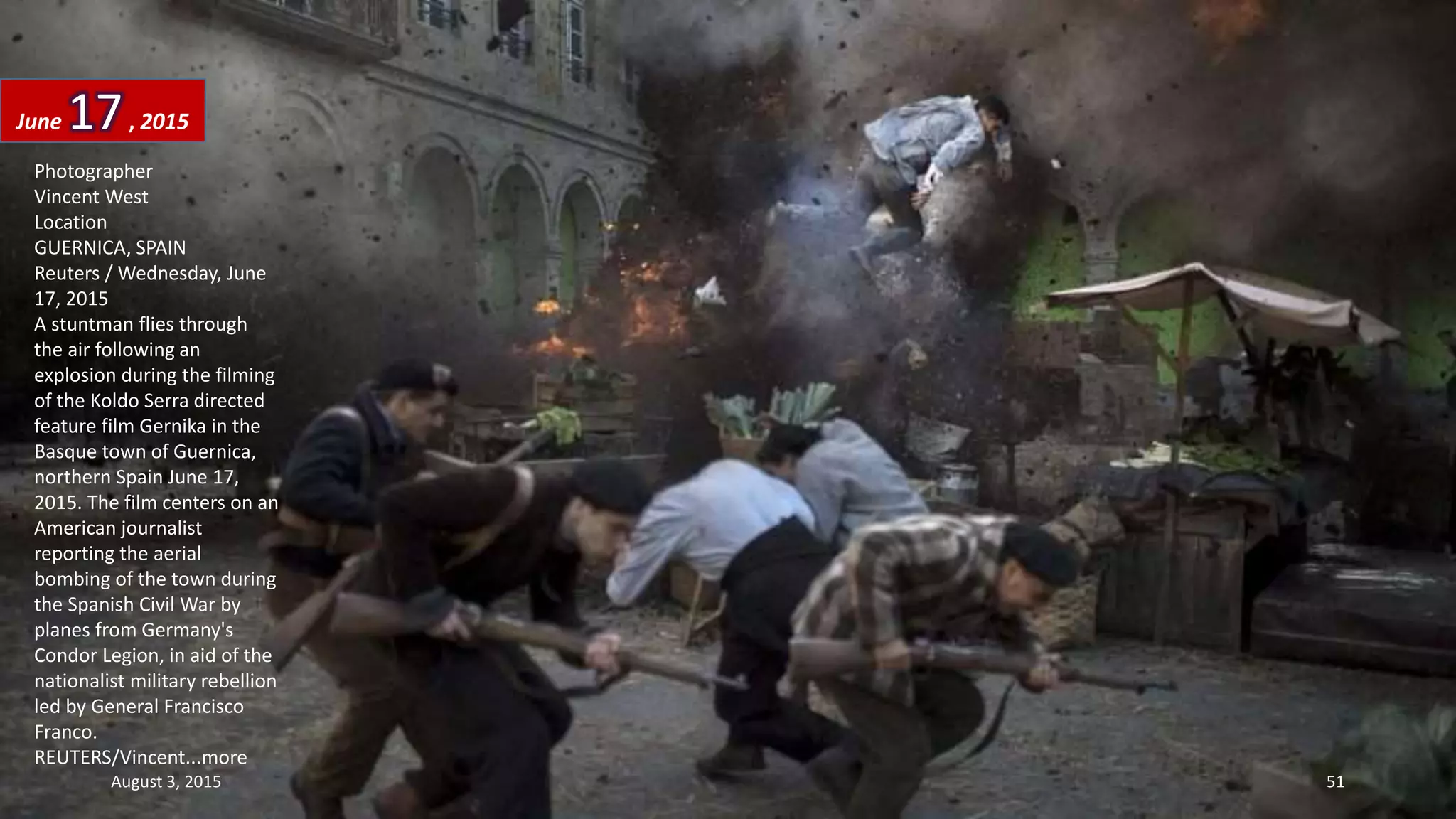 Photographer
Vincent West
Location
GUERNICA, SPAIN
Reuters / Wednesday, June
17, 2015
A stuntman flies through
the air following an
explosion during the filming
of the Koldo Serra directed
feature film Gernika in the
Basque town of Guernica,
northern Spain June 17,
2015. The film centers on an
American journalist
reporting the aerial
bombing of the town during
the Spanish Civil War by
planes from Germany's
Condor Legion, in aid of the
nationalist military rebellion
led by General Francisco
Franco.
REUTERS/Vincent...more
June 17, 2015
August 3, 2015 51
 