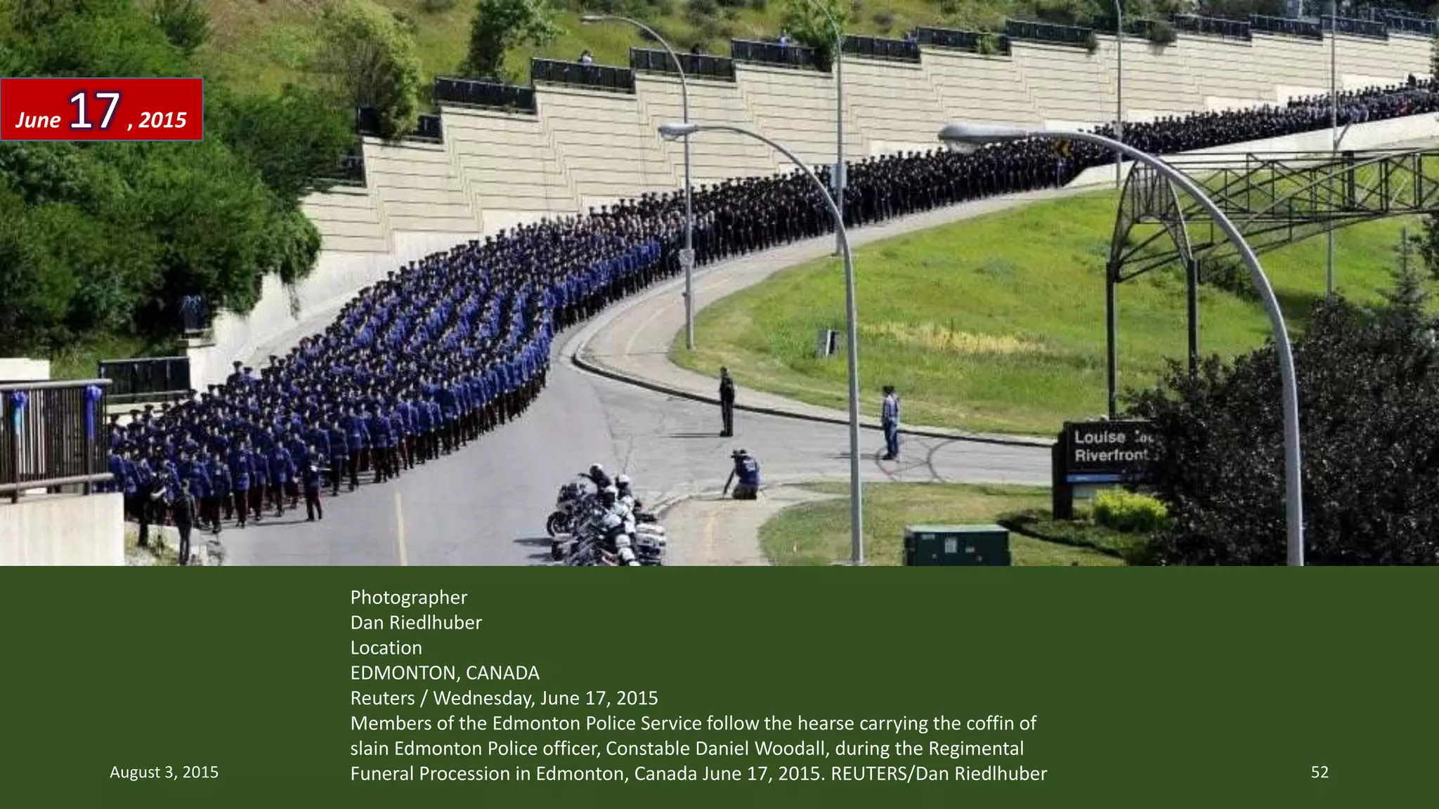 Photographer
Dan Riedlhuber
Location
EDMONTON, CANADA
Reuters / Wednesday, June 17, 2015
Members of the Edmonton Police Service follow the hearse carrying the coffin of
slain Edmonton Police officer, Constable Daniel Woodall, during the Regimental
Funeral Procession in Edmonton, Canada June 17, 2015. REUTERS/Dan Riedlhuber
June 17, 2015
August 3, 2015 52
 