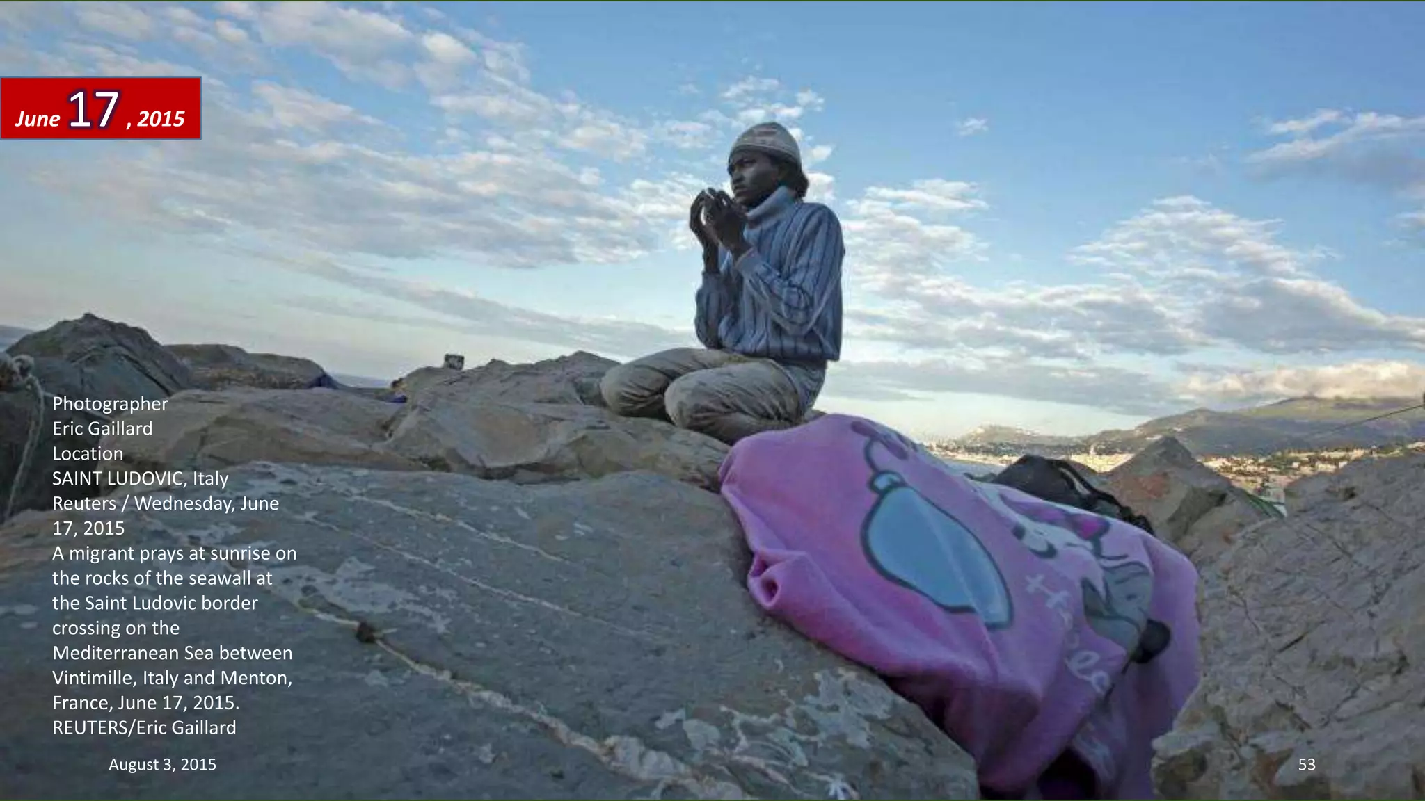 Photographer
Eric Gaillard
Location
SAINT LUDOVIC, Italy
Reuters / Wednesday, June
17, 2015
A migrant prays at sunrise on
the rocks of the seawall at
the Saint Ludovic border
crossing on the
Mediterranean Sea between
Vintimille, Italy and Menton,
France, June 17, 2015.
REUTERS/Eric Gaillard
June 17, 2015
August 3, 2015 53
 