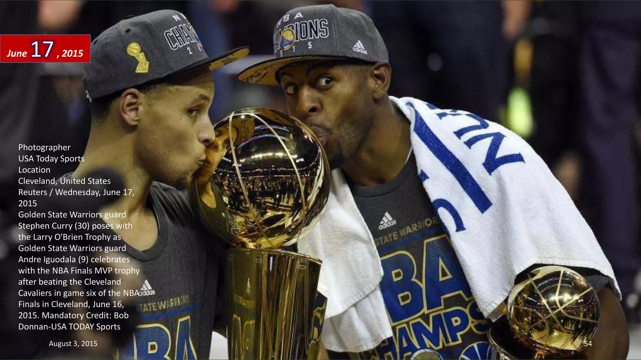 Photographer
USA Today Sports
Location
Cleveland, United States
Reuters / Wednesday, June 17,
2015
Golden State Warriors guard
Stephen Curry (30) poses with
the Larry O'Brien Trophy as
Golden State Warriors guard
Andre Iguodala (9) celebrates
with the NBA Finals MVP trophy
after beating the Cleveland
Cavaliers in game six of the NBA
Finals in Cleveland, June 16,
2015. Mandatory Credit: Bob
Donnan-USA TODAY Sports
June 17, 2015
August 3, 2015 54
 