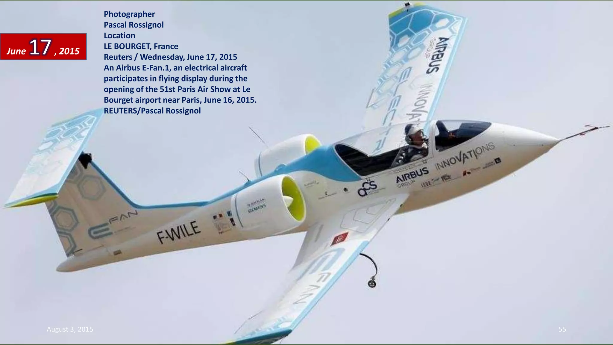 Photographer
Pascal Rossignol
Location
LE BOURGET, France
Reuters / Wednesday, June 17, 2015
An Airbus E-Fan.1, an electrical aircraft
participates in flying display during the
opening of the 51st Paris Air Show at Le
Bourget airport near Paris, June 16, 2015.
REUTERS/Pascal Rossignol
June 17, 2015
August 3, 2015 55
 