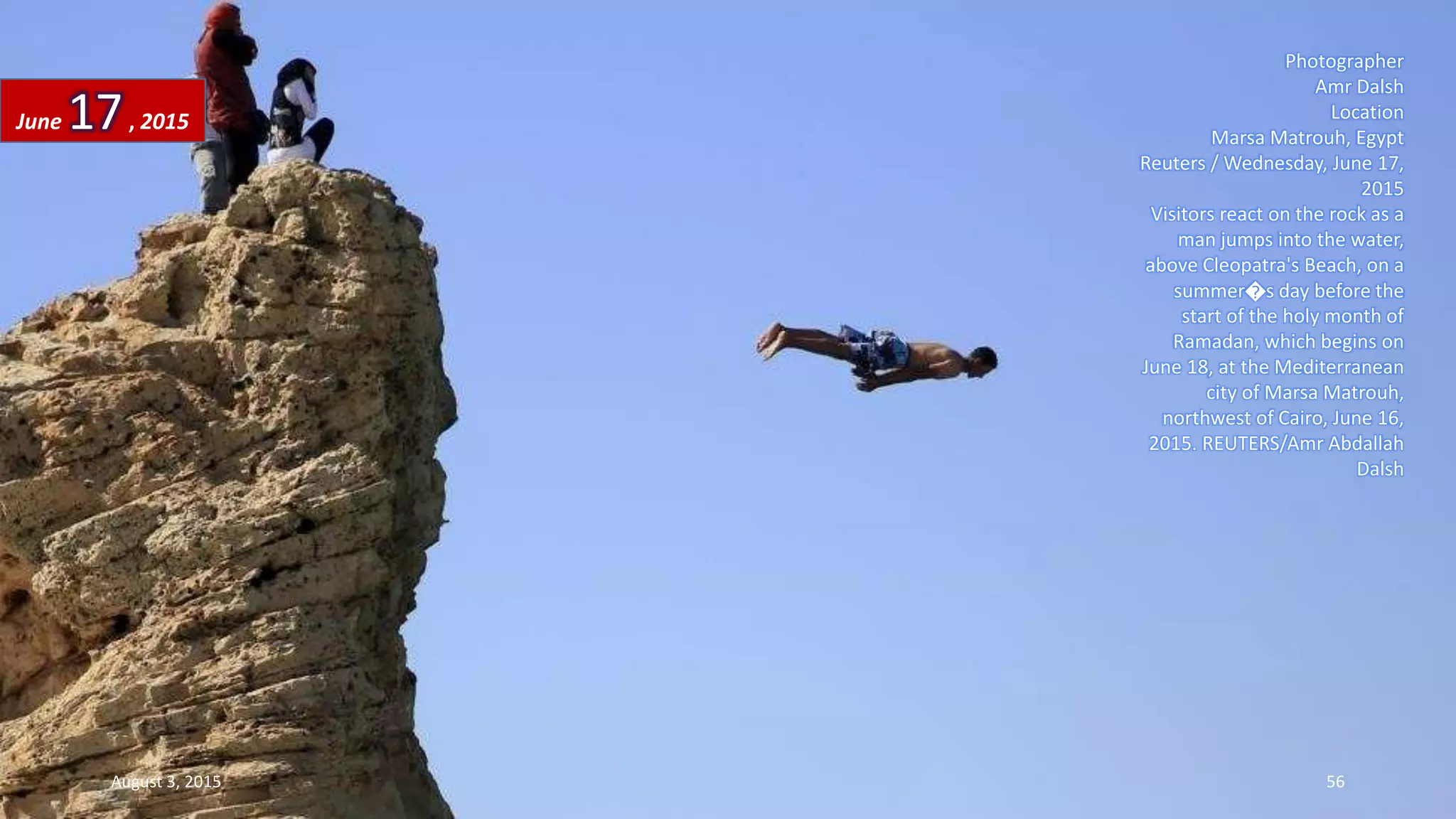 Photographer
Amr Dalsh
Location
Marsa Matrouh, Egypt
Reuters / Wednesday, June 17,
2015
Visitors react on the rock as a
man jumps into the water,
above Cleopatra's Beach, on a
summer�s day before the
start of the holy month of
Ramadan, which begins on
June 18, at the Mediterranean
city of Marsa Matrouh,
northwest of Cairo, June 16,
2015. REUTERS/Amr Abdallah
Dalsh
June 17, 2015
August 3, 2015 56
 