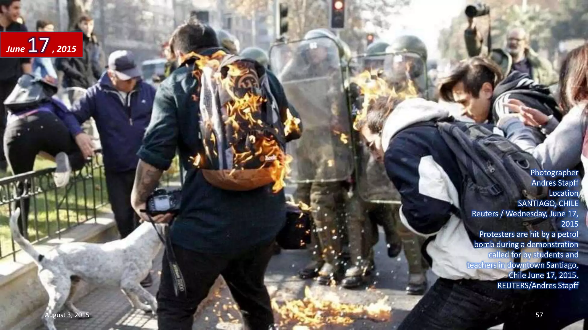 Photographer
Andres Stapff
Location
SANTIAGO, CHILE
Reuters / Wednesday, June 17,
2015
Protesters are hit by a petrol
bomb during a demonstration
called for by students and
teachers in downtown Santiago,
Chile June 17, 2015.
REUTERS/Andres Stapff
June 17, 2015
August 3, 2015 57
 