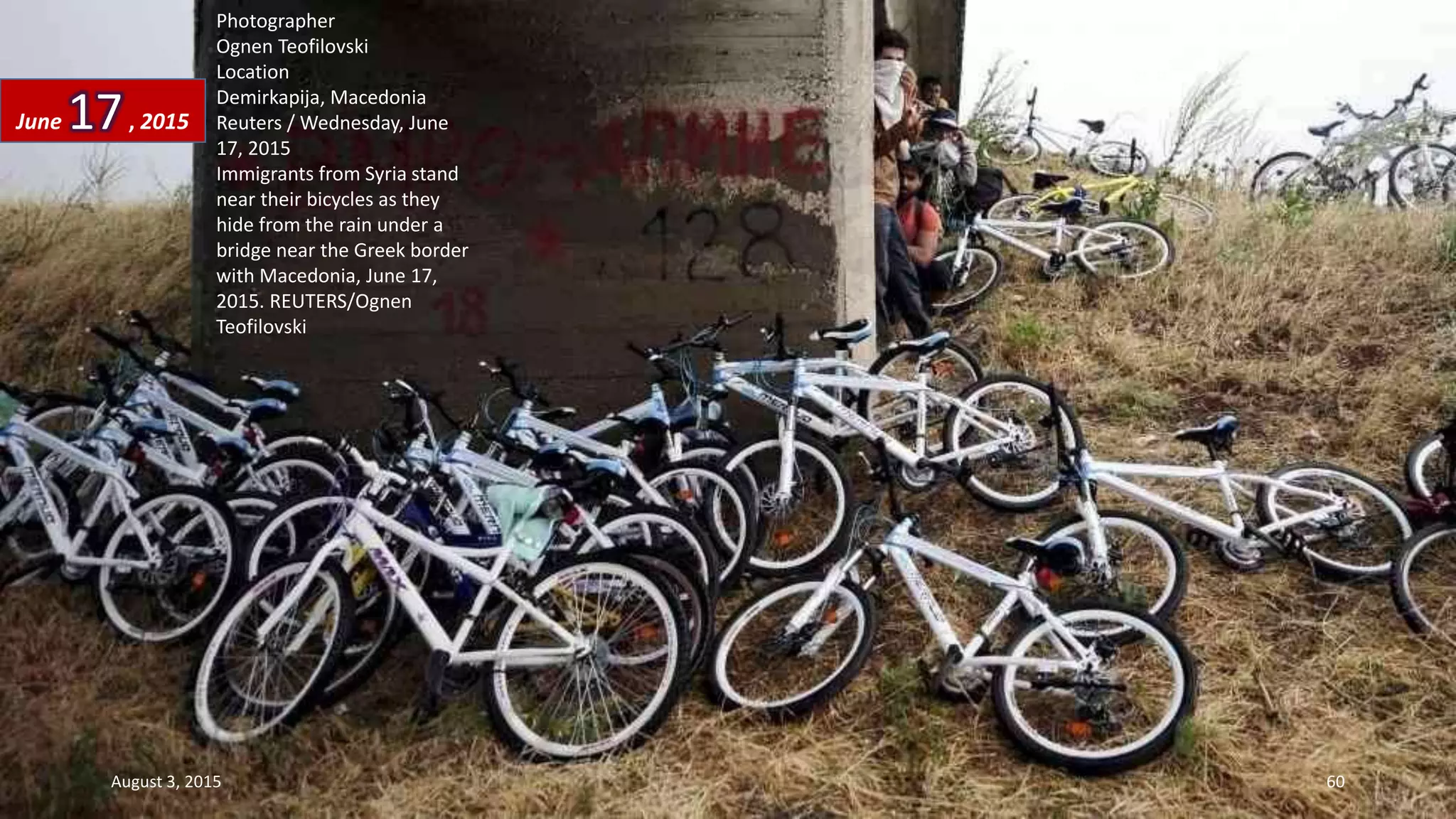 Photographer
Ognen Teofilovski
Location
Demirkapija, Macedonia
Reuters / Wednesday, June
17, 2015
Immigrants from Syria stand
near their bicycles as they
hide from the rain under a
bridge near the Greek border
with Macedonia, June 17,
2015. REUTERS/Ognen
Teofilovski
June 17, 2015
August 3, 2015 60
 