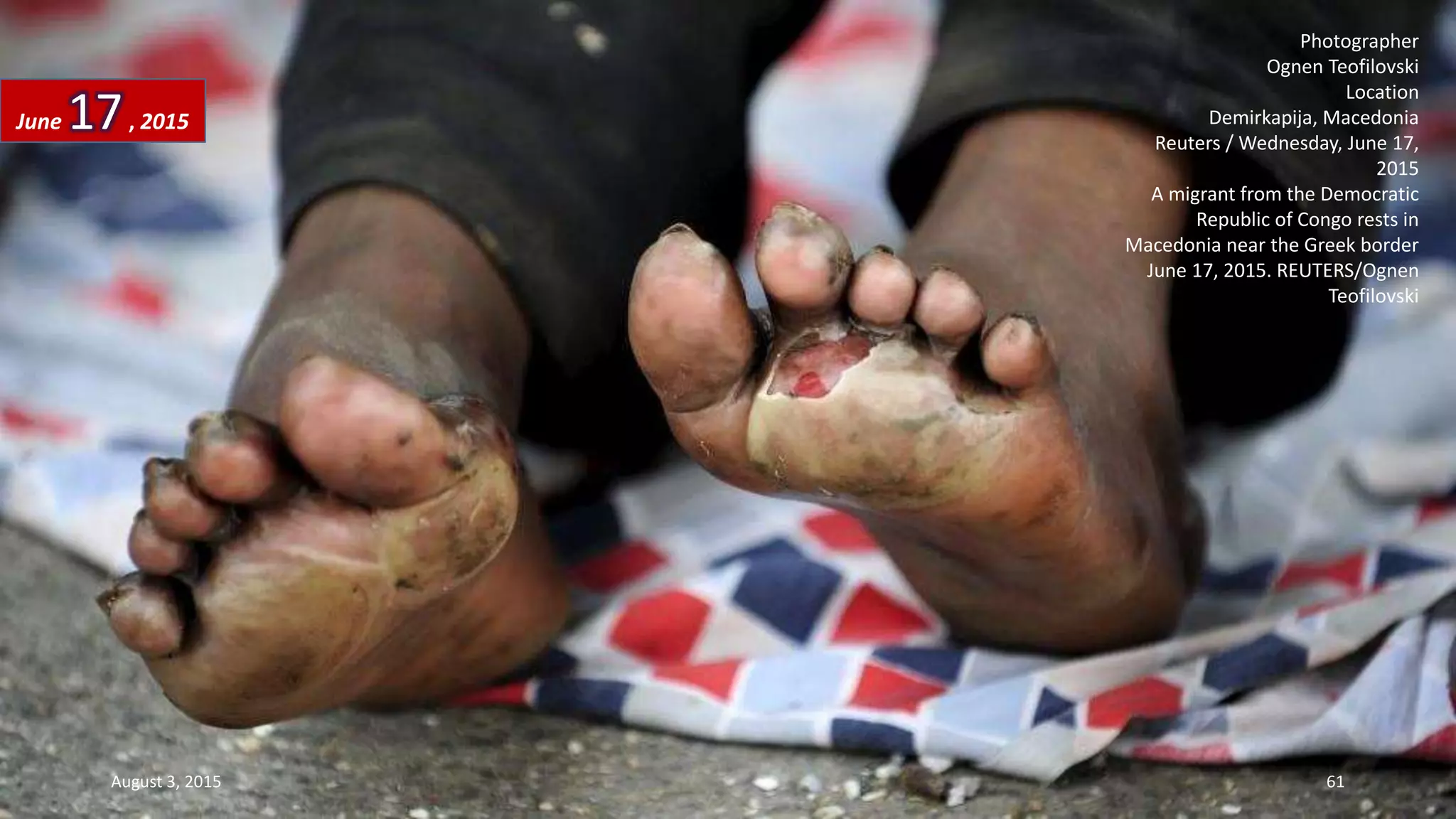 Photographer
Ognen Teofilovski
Location
Demirkapija, Macedonia
Reuters / Wednesday, June 17,
2015
A migrant from the Democratic
Republic of Congo rests in
Macedonia near the Greek border
June 17, 2015. REUTERS/Ognen
Teofilovski
June 17, 2015
August 3, 2015 61
 