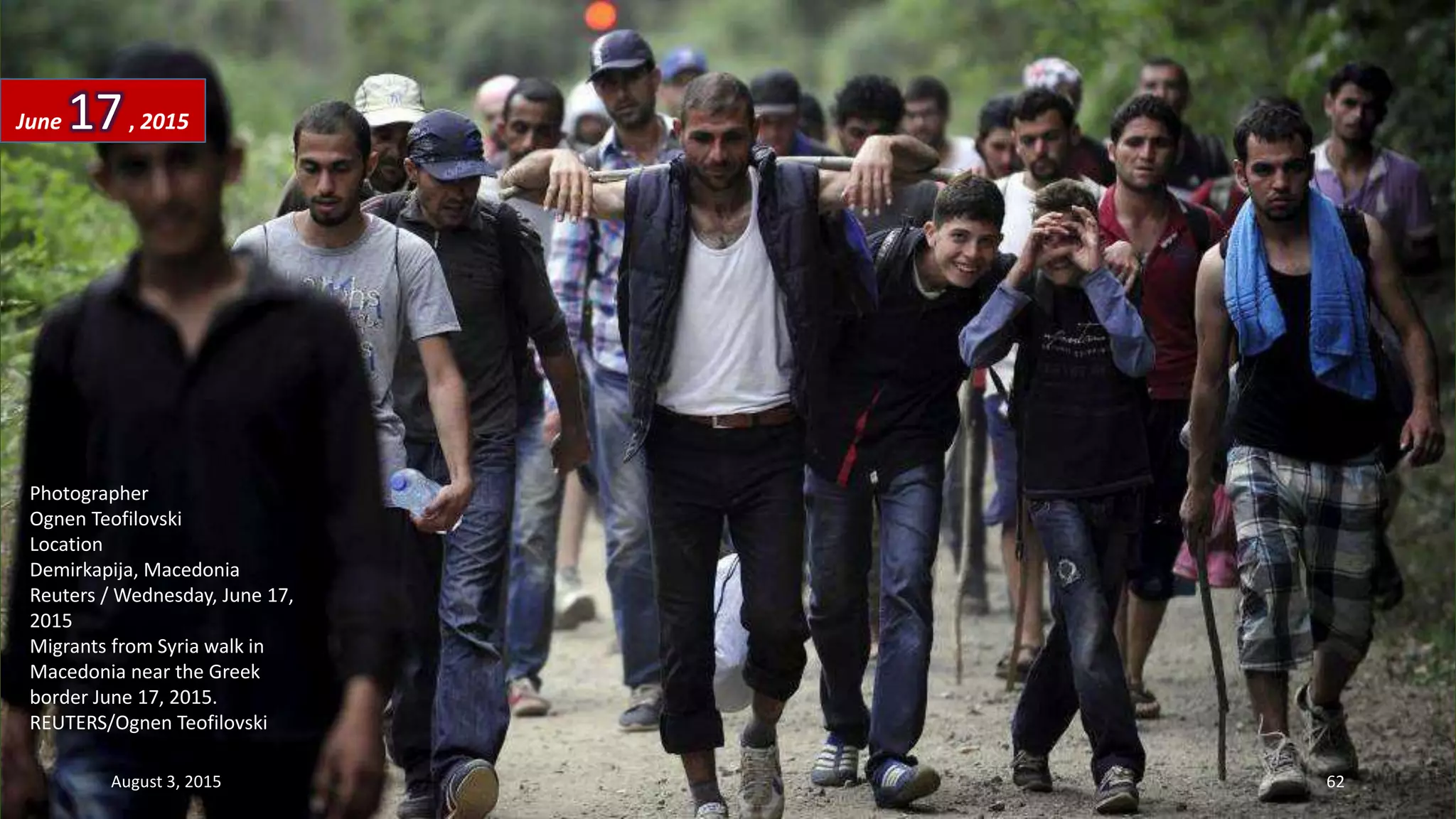 Photographer
Ognen Teofilovski
Location
Demirkapija, Macedonia
Reuters / Wednesday, June 17,
2015
Migrants from Syria walk in
Macedonia near the Greek
border June 17, 2015.
REUTERS/Ognen Teofilovski
June 17, 2015
August 3, 2015 62
 