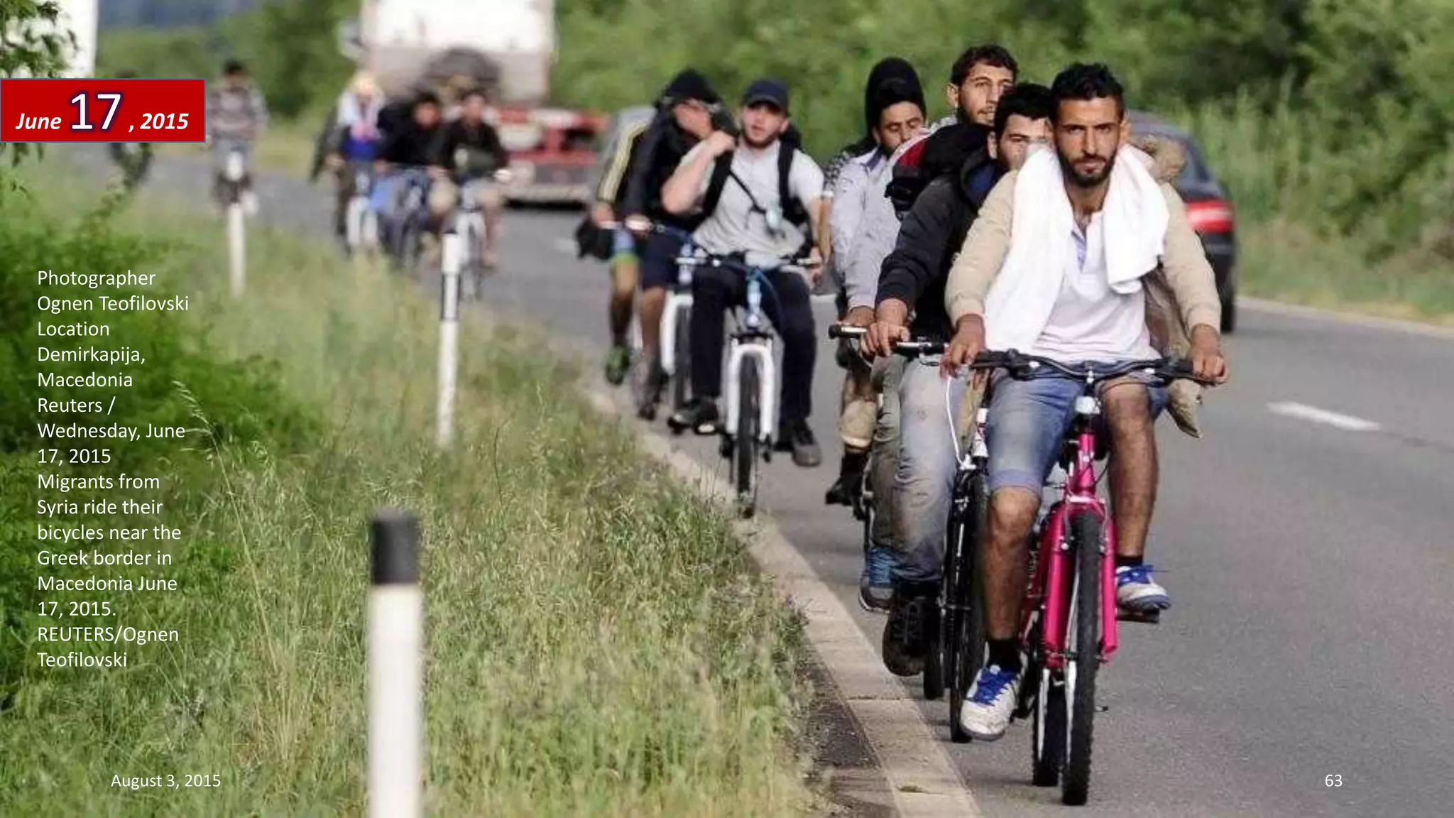 Photographer
Ognen Teofilovski
Location
Demirkapija,
Macedonia
Reuters /
Wednesday, June
17, 2015
Migrants from
Syria ride their
bicycles near the
Greek border in
Macedonia June
17, 2015.
REUTERS/Ognen
Teofilovski
June 17, 2015
August 3, 2015 63
 