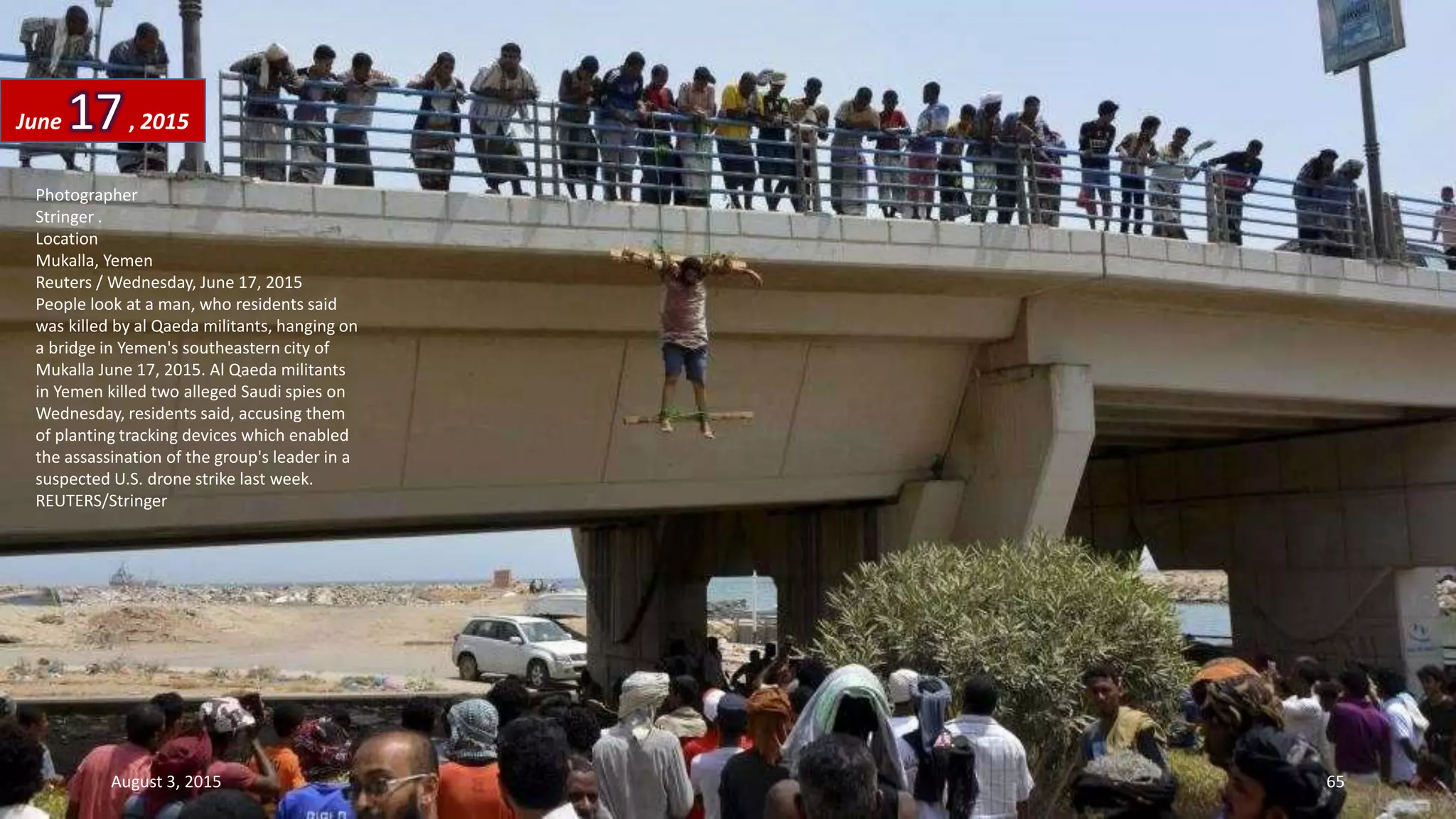 Photographer
Stringer .
Location
Mukalla, Yemen
Reuters / Wednesday, June 17, 2015
People look at a man, who residents said
was killed by al Qaeda militants, hanging on
a bridge in Yemen's southeastern city of
Mukalla June 17, 2015. Al Qaeda militants
in Yemen killed two alleged Saudi spies on
Wednesday, residents said, accusing them
of planting tracking devices which enabled
the assassination of the group's leader in a
suspected U.S. drone strike last week.
REUTERS/Stringer
June 17, 2015
August 3, 2015 65
 