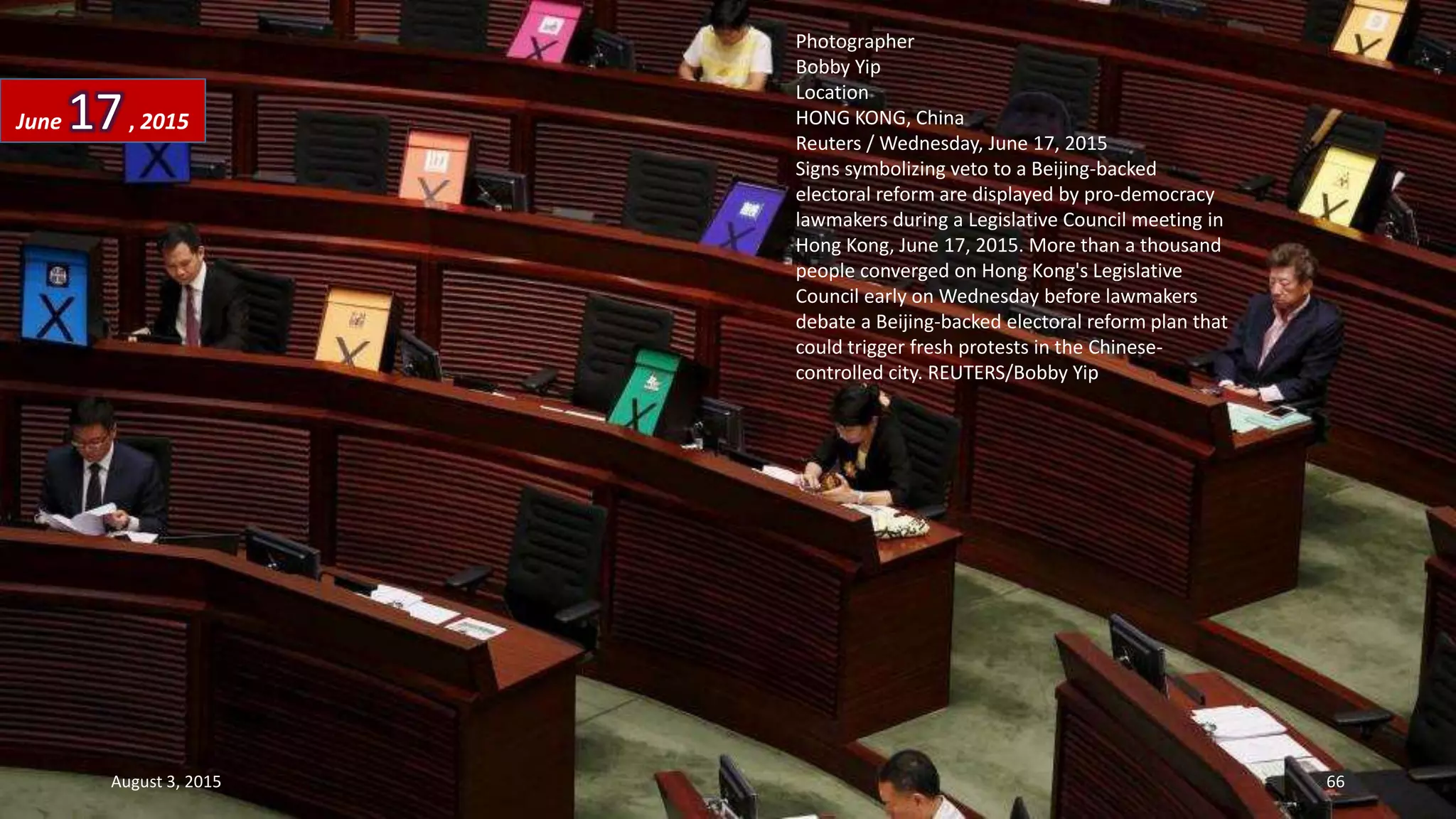 Photographer
Bobby Yip
Location
HONG KONG, China
Reuters / Wednesday, June 17, 2015
Signs symbolizing veto to a Beijing-backed
electoral reform are displayed by pro-democracy
lawmakers during a Legislative Council meeting in
Hong Kong, June 17, 2015. More than a thousand
people converged on Hong Kong's Legislative
Council early on Wednesday before lawmakers
debate a Beijing-backed electoral reform plan that
could trigger fresh protests in the Chinese-
controlled city. REUTERS/Bobby Yip
June 17, 2015
August 3, 2015 66
 