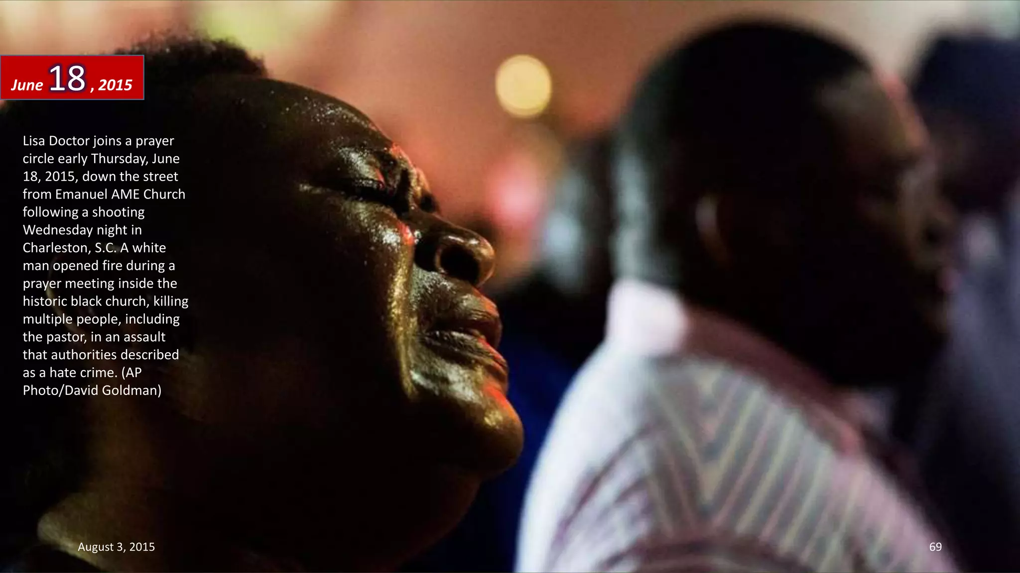 Lisa Doctor joins a prayer
circle early Thursday, June
18, 2015, down the street
from Emanuel AME Church
following a shooting
Wednesday night in
Charleston, S.C. A white
man opened fire during a
prayer meeting inside the
historic black church, killing
multiple people, including
the pastor, in an assault
that authorities described
as a hate crime. (AP
Photo/David Goldman)
June 18, 2015
August 3, 2015 69
 