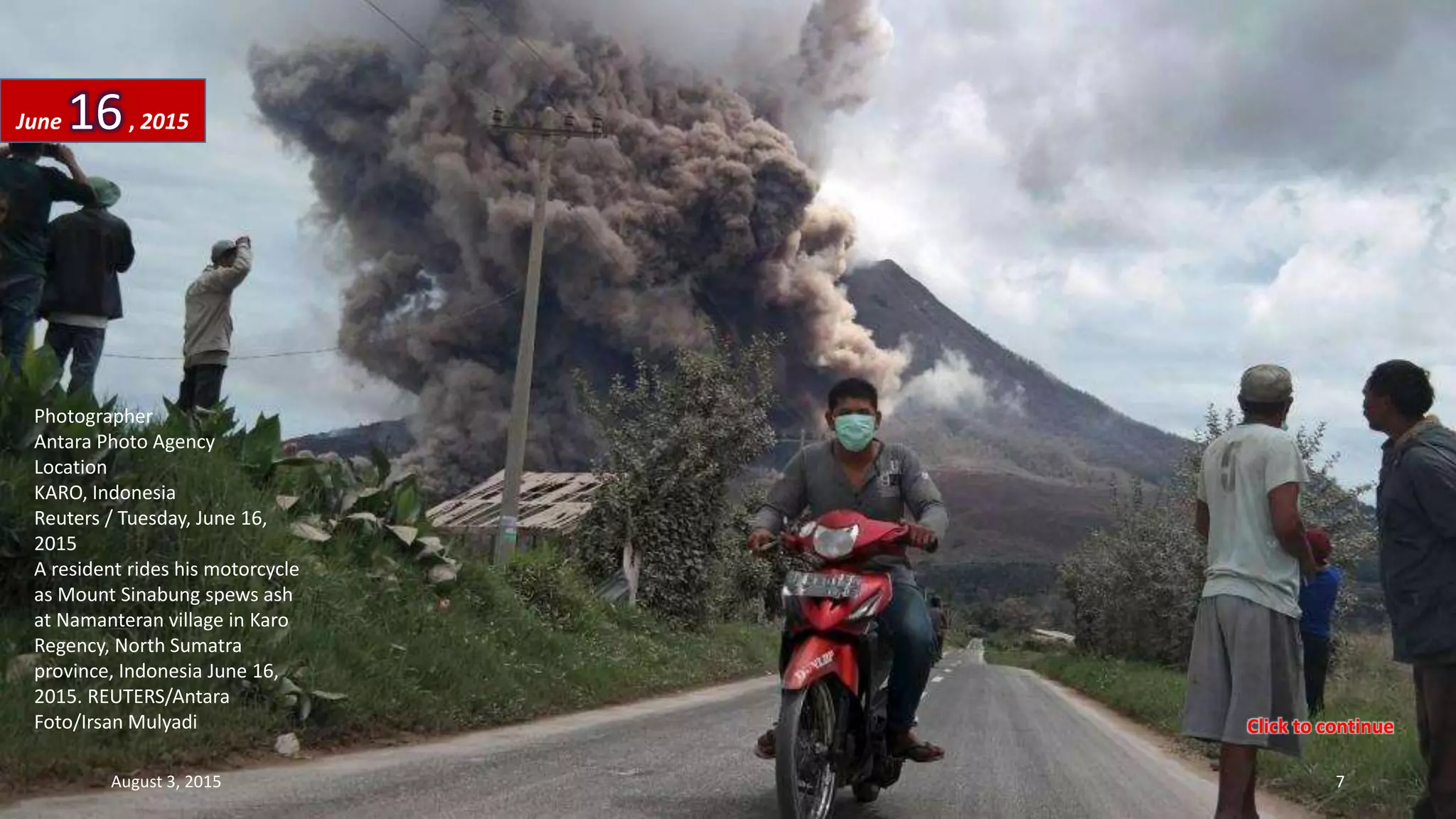 Photographer
Antara Photo Agency
Location
KARO, Indonesia
Reuters / Tuesday, June 16,
2015
A resident rides his motorcycle
as Mount Sinabung spews ash
at Namanteran village in Karo
Regency, North Sumatra
province, Indonesia June 16,
2015. REUTERS/Antara
Foto/Irsan Mulyadi
June 16, 2015
August 3, 2015 7
Click to continue
 