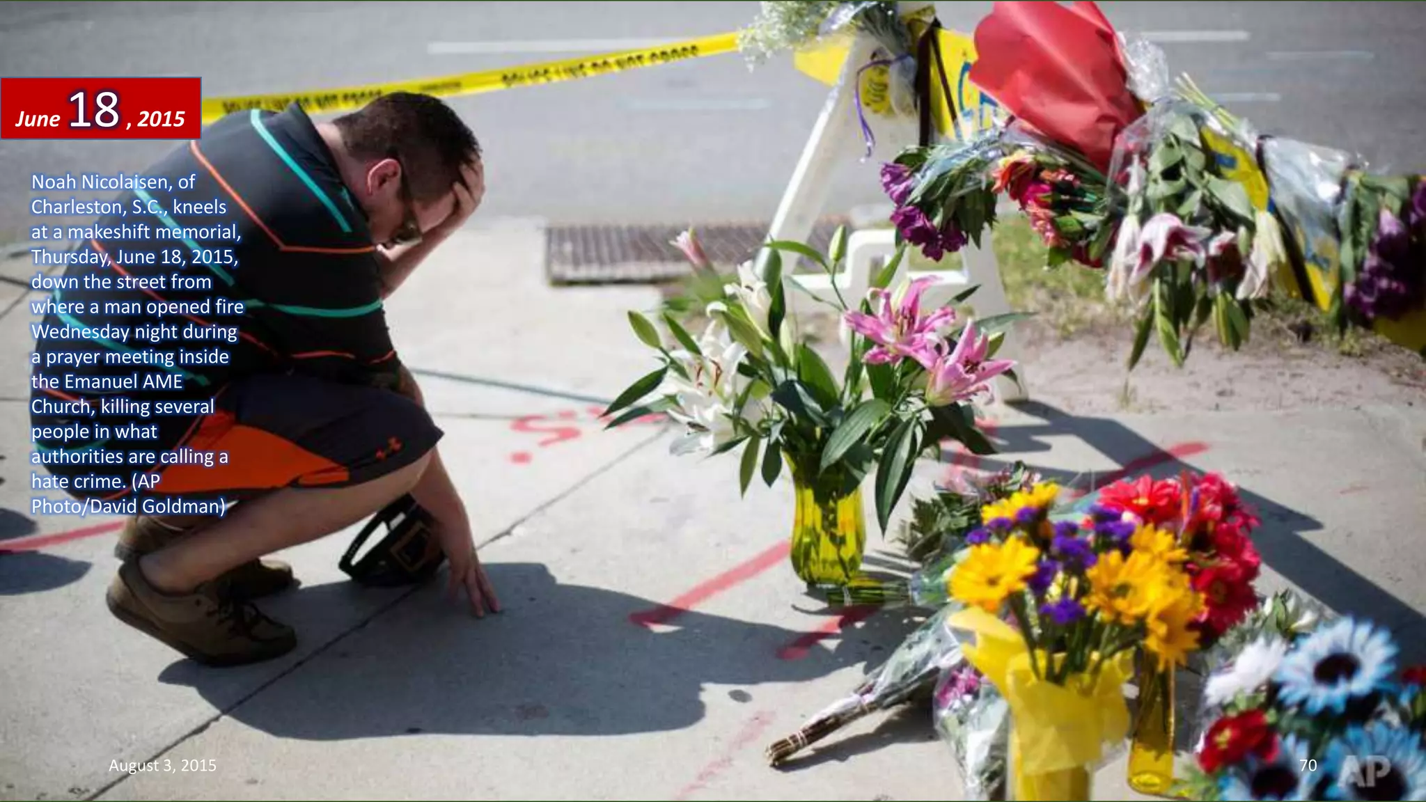 Noah Nicolaisen, of
Charleston, S.C., kneels
at a makeshift memorial,
Thursday, June 18, 2015,
down the street from
where a man opened fire
Wednesday night during
a prayer meeting inside
the Emanuel AME
Church, killing several
people in what
authorities are calling a
hate crime. (AP
Photo/David Goldman)
June 18, 2015
August 3, 2015 70
 