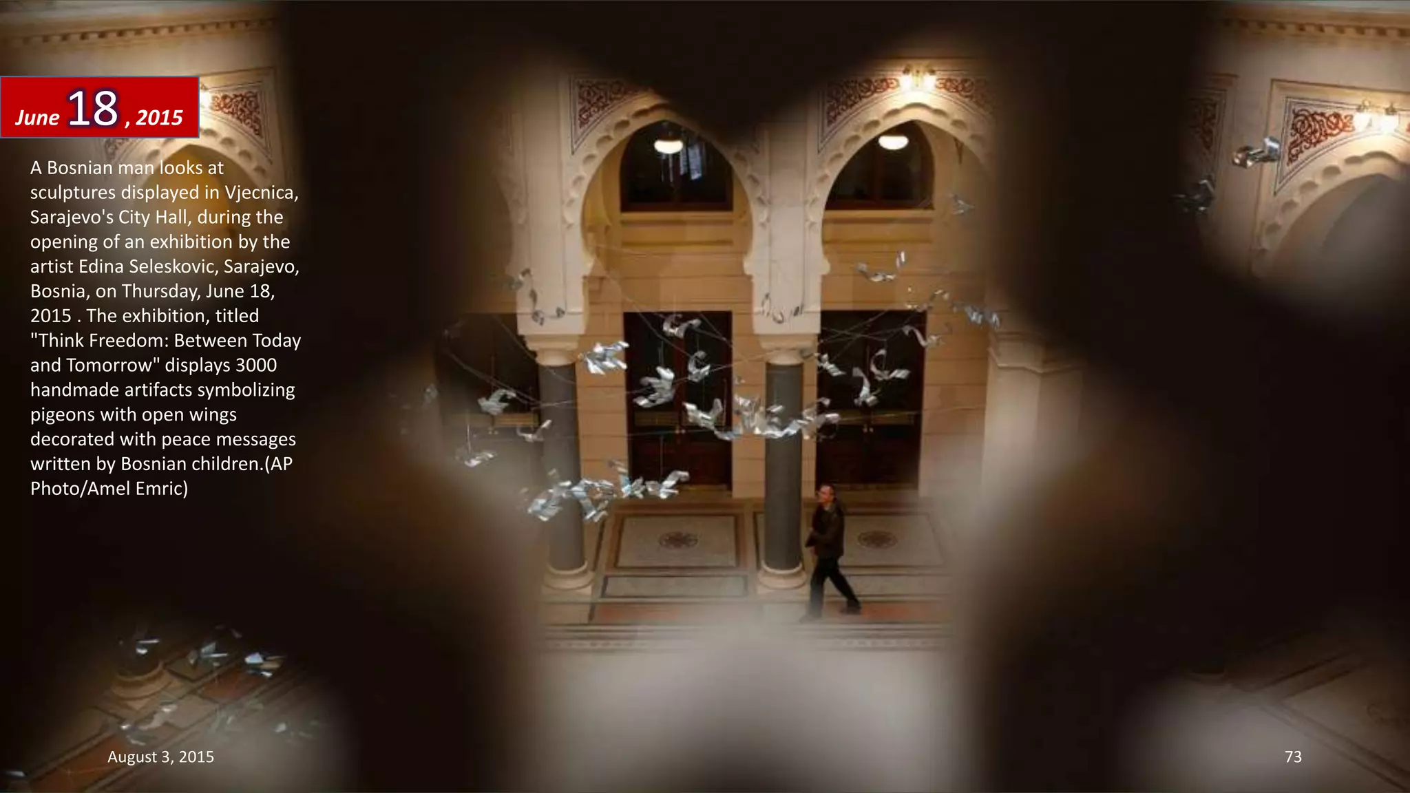 A Bosnian man looks at
sculptures displayed in Vjecnica,
Sarajevo's City Hall, during the
opening of an exhibition by the
artist Edina Seleskovic, Sarajevo,
Bosnia, on Thursday, June 18,
2015 . The exhibition, titled
"Think Freedom: Between Today
and Tomorrow" displays 3000
handmade artifacts symbolizing
pigeons with open wings
decorated with peace messages
written by Bosnian children.(AP
Photo/Amel Emric)
June 18, 2015
August 3, 2015 73
 
