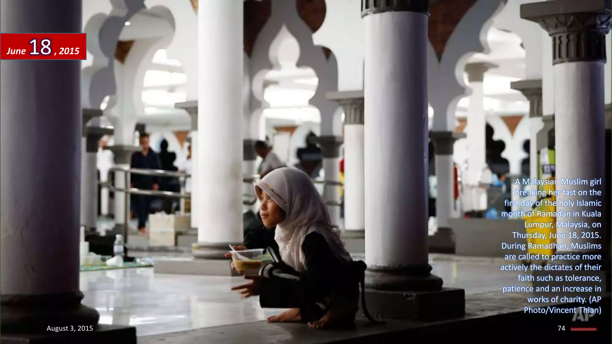 A Malaysian Muslim girl
breaking her fast on the
first day of the holy Islamic
month of Ramadan in Kuala
Lumpur, Malaysia, on
Thursday, June 18, 2015.
During Ramadhan, Muslims
are called to practice more
actively the dictates of their
faith such as tolerance,
patience and an increase in
works of charity. (AP
Photo/Vincent Thian)
June 18, 2015
August 3, 2015 74
 