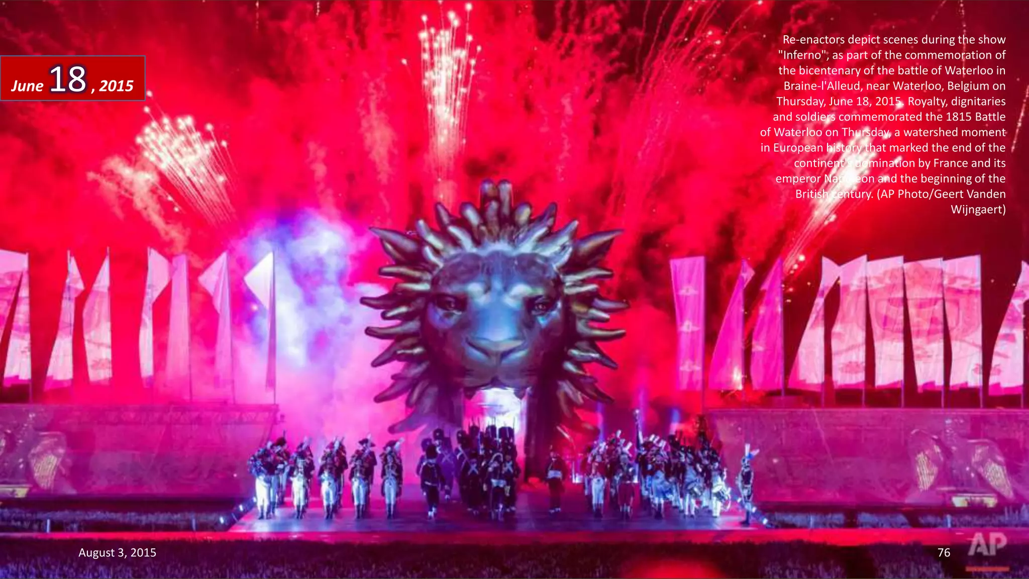 Re-enactors depict scenes during the show
"Inferno", as part of the commemoration of
the bicentenary of the battle of Waterloo in
Braine-l'Alleud, near Waterloo, Belgium on
Thursday, June 18, 2015. Royalty, dignitaries
and soldiers commemorated the 1815 Battle
of Waterloo on Thursday, a watershed moment
in European history that marked the end of the
continent's domination by France and its
emperor Napoleon and the beginning of the
British century. (AP Photo/Geert Vanden
Wijngaert)
June 18, 2015
August 3, 2015 76
 